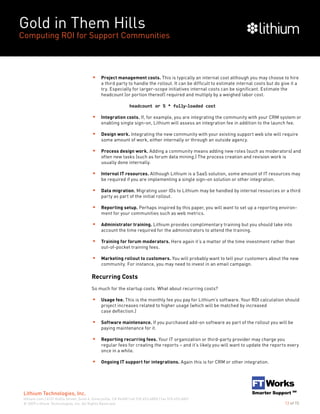 Gold in Them Hills
Computing ROI for Support Communities
© 2009 Lithium Technologies, Inc. All Rights Reserved.
Lithium Technologies, Inc.
lithium.com | 6121 Hollis Street, Suite 4, Emeryville, CA 94608 | tel 510.653.6800 | fax 510.653.6801
13 of 15
Project management costs. This is typically an internal cost although you may choose to hire
a third party to handle the rollout. It can be difficult to estimate internal costs but do give it a
try. Especially for larger-scope initiatives internal costs can be significant. Estimate the
headcount (or portion thereof) required and multiply by a weighed labor cost.
		 headcount or % * fully-loaded cost
Integration costs. If, for example, you are integrating the community with your CRM system or
enabling single sign-on, Lithium will assess an integration fee in addition to the launch fee.
Design work. Integrating the new community with your existing support web site will require
some amount of work, either internally or through an outside agency.
Process design work. Adding a community means adding new roles (such as moderators) and
often new tasks (such as forum data mining.) The process creation and revision work is
usually done internally.
Internal IT resources. Although Lithium is a SaaS solution, some amount of IT resources may
be required if you are implementing a single sign-on solution or other integration.
Data migration. Migrating user IDs to Lithium may be handled by internal resources or a third
party as part of the initial rollout.
Reporting setup. Perhaps inspired by this paper, you will want to set up a reporting environ-
ment for your communities such as web metrics.
Administrator training. Lithium provides complimentary training but you should take into
account the time required for the administrators to attend the training.
Training for forum moderators. Here again it’s a matter of the time investment rather than
out-of-pocket training fees.
Marketing rollout to customers. You will probably want to tell your customers about the new
community. For instance, you may need to invest in an email campaign.
Recurring Costs
So much for the startup costs. What about recurring costs?
Usage fee. This is the monthly fee you pay for Lithium’s software. Your ROI calculation should
project increases related to higher usage (which will be matched by increased
case deflection.)
Software maintenance. If you purchased add-on software as part of the rollout you will be
paying maintenance for it.
Reporting recurring fees. Your IT organization or third-party provider may charge you
regular fees for creating the reports – and it’s likely you will want to update the reports every
once in a while.
Ongoing IT support for integrations. Again this is for CRM or other integration.
 