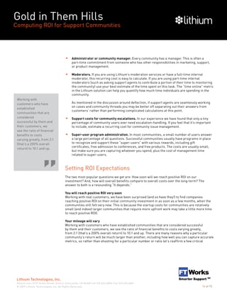 Gold in Them Hills
Computing ROI for Support Communities
© 2009 Lithium Technologies, Inc. All Rights Reserved.
Lithium Technologies, Inc.
lithium.com | 6121 Hollis Street, Suite 4, Emeryville, CA 94608 | tel 510.653.6800 | fax 510.653.6801
14 of 15
Administrator or community manager. Every community has a manager. This is often a
part-time commitment from someone who has other responsibilities in marketing, support,
or product management.
Moderators. If you are using Lithium’s moderation services or have a full-time internal
moderator, this recurring cost is easy to calculate. If you are using part-time internal
moderators (such as asking support agents to contribute a portion of their time to monitoring
the community) use your best estimate of the time spent on this task. The “time online” metric
in the Lithium solution can help you quantify how much time individuals are spending in the
community.
As mentioned in the discussion around deflection, if support agents are seamlessly working
on cases and community threads you may be better off separating out their answers from
customers’ rather than performing complicated calculations at this point.
Support costs for community escalations. In our experience we have found that only a tiny
percentage of community users ever need escalation-handling. If you feel that it’s important
to include, estimate a recurring cost for community issue management.
Super-user program administration. In most communities, a small number of users answer
a large percentage of all questions. Successful communities usually have programs in place
to recognize and support these “super-users” with various rewards, including gift
certificates, free admission to conferences, and free products. The costs are usually small,
but make sure you are capturing whatever you spend, plus the cost of management time
related to super-users.
Setting ROI Expectations
The two most popular questions we get are: How soon will we reach positive ROI on our
investment? And, how will overall benefits compare to overall costs over the long-term? The
answer to both is a resounding “It depends.”
You will reach positive ROI very soon
Working with real customers, we have been surprised (and so have they!) to find companies
reaching positive ROI on their initial community investment in as soon as a few months, when the
communities still felt very new. This is because the startup costs for communities are relatively
small (and indeed larger communities that require more upfront work may take a little more time
to reach positive ROI).
Your mileage will vary
Working with customers who have established communities that are considered successful
by them and their customers, we see the ratio of financial benefits to costs varying greatly,
from 2:1 (that’s a 200% overall return) to 10:1 and up. There are many reasons why a particular
community’s return will be much larger than another, including how well you can capture accurate
metrics, so rather than shooting for a particular number or ratio let’s reaffirm a few critical
Working with
customers who have
established
communities that are
considered
successful by them and
their customers, we
see the ratio of financial
benefits to costs
varying greatly, from 2:1
(that’s a 200% overall
return) to 10:1 and up.
 