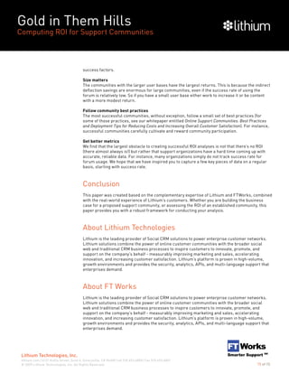 Gold in Them Hills
Computing ROI for Support Communities
© 2009 Lithium Technologies, Inc. All Rights Reserved.
Lithium Technologies, Inc.
lithium.com | 6121 Hollis Street, Suite 4, Emeryville, CA 94608 | tel 510.653.6800 | fax 510.653.6801
15 of 15
success factors.
Size matters
The communities with the larger user bases have the largest returns. This is because the indirect
deflection savings are enormous for large communities, even if the success rate of using the
forum is relatively low. So if you have a small user base either work to increase it or be content
with a more modest return.
Follow community best practices
The most successful communities, without exception, follow a small set of best practices (for
some of those practices, see our whitepaper entitled Online Support Communities: Best Practices
and Deployment Tips for Reducing Costs and Increasing Overall Customer Satisfaction). For instance,
successful communities carefully cultivate and reward community participation.
Get better metrics
We find that the largest obstacle to creating successful ROI analyses is not that there’s no ROI
(there almost always is!) but rather that support organizations have a hard time coming up with
accurate, reliable data. For instance, many organizations simply do not track success rate for
forum usage. We hope that we have inspired you to capture a few key pieces of data on a regular
basis, starting with success rate.
Conclusion
This paper was created based on the complementary expertise of Lithium and FTWorks, combined
with the real-world experience of Lithium’s customers. Whether you are building the business
case for a proposed support community, or assessing the ROI of an established community, this
paper provides you with a robust framework for conducting your analysis.
About Lithium Technologies
Lithium is the leading provider of Social CRM solutions to power enterprise customer networks.
Lithium solutions combine the power of online customer communities with the broader social
web and traditional CRM business processes to inspire customers to innovate, promote, and
support on the company’s behalf - measurably improving marketing and sales, accelerating
innovation, and increasing customer satisfaction. Lithium’s platform is proven in high-volume,
growth environments and provides the security, analytics, APIs, and multi-language support that
enterprises demand.
About FT Works
Lithium is the leading provider of Social CRM solutions to power enterprise customer networks.
Lithium solutions combine the power of online customer communities with the broader social
web and traditional CRM business processes to inspire customers to innovate, promote, and
support on the company’s behalf - measurably improving marketing and sales, accelerating
innovation, and increasing customer satisfaction. Lithium’s platform is proven in high-volume,
growth environments and provides the security, analytics, APIs, and multi-language support that
enterprises demand.
 