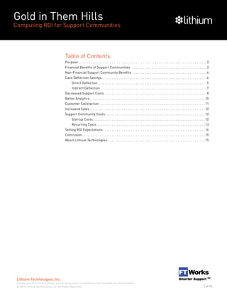 Gold in Them Hills
Computing ROI for Support Communities
© 2009 Lithium Technologies, Inc. All Rights Reserved.
Lithium Technologies, Inc.
lithium.com | 6121 Hollis Street, Suite 4, Emeryville, CA 94608 | tel 510.653.6800 | fax 510.653.6801
2 of 15
Table of Contents
Purpose. . . . . . . . . . . . . . . . . . . . . . . . . . . . . . . . . . . . . . . . . . . . . . . . . . . . . . . . . . . . . . . . . . . . . . . . . .  3
Financial Benefits of Support Communities. . . . . . . . . . . . . . . . . . . . . . . . . . . . . . . . . . . . . . . . . . . .  3
Non-Financial Support Community Benefits . . . . . . . . . . . . . . . . . . . . . . . . . . . . . . . . . . . . . . . . . . .  4
Case Deflection Savings. . . . . . . . . . . . . . . . . . . . . . . . . . . . . . . . . . . . . . . . . . . . . . . . . . . . . . . . . . . . .  4
Direct Deflection. . . . . . . . . . . . . . . . . . . . . . . . . . . . . . . . . . . . . . . . . . . . . . . . . . . . . . . . . . . . . . .  5
Indirect Deflection . . . . . . . . . . . . . . . . . . . . . . . . . . . . . . . . . . . . . . . . . . . . . . . . . . . . . . . . . . . . .  7
Decreased Support Costs. . . . . . . . . . . . . . . . . . . . . . . . . . . . . . . . . . . . . . . . . . . . . . . . . . . . . . . . . . .  8
Better Analytics . . . . . . . . . . . . . . . . . . . . . . . . . . . . . . . . . . . . . . . . . . . . . . . . . . . . . . . . . . . . . . . . . .  10
Customer Satisfaction. . . . . . . . . . . . . . . . . . . . . . . . . . . . . . . . . . . . . . . . . . . . . . . . . . . . . . . . . . . . .  11
Increased Sales. . . . . . . . . . . . . . . . . . . . . . . . . . . . . . . . . . . . . . . . . . . . . . . . . . . . . . . . . . . . . . . . . . .  12
Support Community Costs. . . . . . . . . . . . . . . . . . . . . . . . . . . . . . . . . . . . . . . . . . . . . . . . . . . . . . . . . .  12
Startup Costs. . . . . . . . . . . . . . . . . . . . . . . . . . . . . . . . . . . . . . . . . . . . . . . . . . . . . . . . . . . . . . . . .  12
Recurring Costs . . . . . . . . . . . . . . . . . . . . . . . . . . . . . . . . . . . . . . . . . . . . . . . . . . . . . . . . . . . . . .  13
Setting ROI Expectations. . . . . . . . . . . . . . . . . . . . . . . . . . . . . . . . . . . . . . . . . . . . . . . . . . . . . . . . . . .  14
Conclusion. . . . . . . . . . . . . . . . . . . . . . . . . . . . . . . . . . . . . . . . . . . . . . . . . . . . . . . . . . . . . . . . . . . . . . .  15
About Lithium Technologies . . . . . . . . . . . . . . . . . . . . . . . . . . . . . . . . . . . . . . . . . . . . . . . . . . . . . . . .  15
 