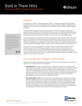 Gold in Them Hills
Computing ROI for Support Communities
© 2009 Lithium Technologies, Inc. All Rights Reserved.
Lithium Technologies, Inc.
lithium.com | 6121 Hollis Street, Suite 4, Emeryville, CA 94608 | tel 510.653.6800 | fax 510.653.6801
3 of 15
Purpose
This paper was created in collaboration with FT Works, a leading consulting firm that provides
strategy, operations, and metrics development & tracking services to support organizations. FT
Works’ extensive client list includes Google, Cisco, Autodesk, Chevron, Kodak, Hewlett-Packard
and Nokia.
This paper describes approaches used successfully by Lithium Technologies’ customers to
compute a realistic ROI (Return On Investment) for their support community initiatives. We define
ROI as Cumulative Benefits minus Cumulative Investment. You can use this paper in two ways: to
get a general education about community ROI, or to create your own custom ROI analysis.
If you only want general information about ROI, simply read through the paper. On the other hand,
if you are building your own ROI analysis you will find that you need to pause from time to time to
gather relevant data. In most cases you will find that you need to either analyze existing data in a
new light or gather data that simply does not exist today in order to complete the analysis. We hope
one of the benefits of this paper will be to inspire you to create better metrics for your business.
Our goal is to create a meaningful ROI calculation, based on solid and well thought-out data
so you can be sure that the ROI figure you obtain is correct and will continue to hold in the
future. Therefore, at every juncture of the following analysis we will encourage you to err on
the conservative side as you select data. The good news is that ROI for support communities is
typically very favorable, so even with our recommended conservative stance you are likely to find a
positive outcome for your community.
Financial Benefits of Support Communities
Support communities can provide financial benefits in several areas, depending on how they are
used. Here’s an inventory of the main categories.
Case deflection. For support communities this is typically the largest, most tangible, and
most easily tracked benefit. Customers who get answers through the community don’t need to
contact the support team for personal assistance. Since assisted support is costly, every
request that’s avoided (deflected) means a saving. Note that this applies not only to customers
who pose a question in the community and receive an answer, but also to the (typically much
larger) group of customers who don’t need to pose a question at all but find the answer
already posted in the community. This is Web 2.0 at its best.
Decreased support costs. Most savings occur via case deflection, but depending on how you
choose to deploy your community you may also experience additional savings. For instance,
the community may allow you to drop your email support channel entirely (replacing it with
the community), with attendant savings in staff and tool costs. Or you may be able to avoid
building a new support center to handle volume growth. Also, you may be able to boost the
productivity of the agents, either by leveraging the customer community as a knowledge base
or by deploying an internal community to more easily exchange information.
Our goal here is to
create a meaningful ROI
calculation, based on
solid and well thought-
out data so you can be
sure that the ROI figure
you obtain is correct and
will continue to hold in
the future.
 