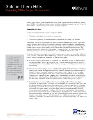 Gold in Them Hills
Computing ROI for Support Communities
© 2009 Lithium Technologies, Inc. All Rights Reserved.
Lithium Technologies, Inc.
lithium.com | 6121 Hollis Street, Suite 4, Emeryville, CA 94608 | tel 510.653.6800 | fax 510.653.6801
5 of 15
In most cases indirect deflection generates much higher savings than direct deflection. We see
ratios of 1:5 to 1:10 and beyond between direct and indirect deflection, scaling up with the size of
the user base. Communities are very much a many-to-many tool.
Direct Deflection
To calculate direct deflection you need two pieces of data:
The volume of threads that result in an answer; and
The cost of processing an assisted support request (cost per case or cost per call)
The cost per case is usually pretty easy to obtain, as it’s a standard support metric. If you don’t
happen to have it handy you can simply divide the support budget (at least the assisted support
cost) by the number of assisted support cases you handle. If your support organization typically
handles highly complex cases and you feel that deflected cases are much less complex than
average (a reasonable assumption) you may use a discounted figure for the cost per case. For
instance, you may use the cost for the average case handled within the level 1 team.
Computing the volume of threads that result in answers, and therefore correspond to deflected
cases, requires a little more effort and thinking. Clearly the overall volume of threads is easy to
capture but not all threads get answered. So how can you proceed?
If you ask users to label threads as “answered,” use the labels. You will be undercounting
successful threads (since a fair number of users may receive an answer but not bother to
mark the thread as answered) but that’s what you want: you want to be conservative in your
assumptions.
Otherwise, perform a simple manual audit. Read through the threads that were posted last
week (or just one day last week if your volumes are high) and determine the percentage of
threads that were answered. You want to use threads that are slightly old so they had a
reasonable chance to get answered; if you use this morning’s threads you will drastically
underestimate the success rate. You want to be conservative in estimating ROI benefits but
you don’t want to be thoughtless. We find that answer rates tend to remain fairly constant so
you don’t need to perform the audit more than once a quarter or maybe once a year.
If some threads are answered by customers and some by staff members, should you
distinguish between the two? If you have staff dedicated to the community, or you have a way
to capture the cost of the effort of answering community questions (perhaps via a “cost per
thread” figure similar to the cost per case figure), no worries. You will simply capture your
cost on the cost side of the ROI so you don’t have to distinguish here between customer-
answered and staff-answered. If you have staff that works seamlessly on both threads or
cases and you cannot easily tease out their cost you should segregate out threads answered
by customers (hence answered “for free” and clearly belonging in the deflected category) and
threads answered by your own staff (that are not free and do not represent complete
deflection – even if the cost of a community answer is probably less than the cost of a regular
support case.)
In most cases indirect
case deflection gen-
erates much higher
savings than direct
case deflection. We see
ratios of 1:5 to 1:10 and
beyond between direct
and indirect deflection,
scaling up with the size
of the user base.
 