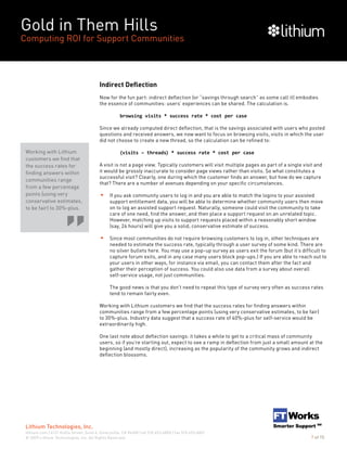 Gold in Them Hills
Computing ROI for Support Communities
© 2009 Lithium Technologies, Inc. All Rights Reserved.
Lithium Technologies, Inc.
lithium.com | 6121 Hollis Street, Suite 4, Emeryville, CA 94608 | tel 510.653.6800 | fax 510.653.6801
7 of 15
Indirect Deflection
Now for the fun part: indirect deflection (or “savings through search” as some call it) embodies
the essence of communities: users’ experiences can be shared. The calculation is.
browsing visits * success rate * cost per case
Since we already computed direct deflection, that is the savings associated with users who posted
questions and received answers, we now want to focus on browsing visits, visits in which the user
did not choose to create a new thread, so the calculation can be refined to:
(visits – threads) * success rate * cost per case
A visit is not a page view. Typically customers will visit multiple pages as part of a single visit and
it would be grossly inaccurate to consider page views rather than visits. So what constitutes a
successful visit? Clearly, one during which the customer finds an answer, but how do we capture
that? There are a number of avenues depending on your specific circumstances.
If you ask community users to log in and you are able to match the logins to your assisted
support entitlement data, you will be able to determine whether community users then move
on to log an assisted support request. Naturally, someone could visit the community to take
care of one need, find the answer, and then place a support request on an unrelated topic.
However, matching up visits to support requests placed within a reasonably short window
(say, 24 hours) will give you a solid, conservative estimate of success.
Since most communities do not require browsing customers to log in, other techniques are
needed to estimate the success rate, typically through a user survey of some kind. There are
no silver bullets here. You may use a pop-up survey as users exit the forum (but it’s difficult to
capture forum exits, and in any case many users block pop-ups.) If you are able to reach out to
your users in other ways, for instance via email, you can contact them after the fact and
gather their perception of success. You could also use data from a survey about overall
self-service usage, not just communities.
The good news is that you don’t need to repeat this type of survey very often as success rates
tend to remain fairly even.
Working with Lithium customers we find that the success rates for finding answers within
communities range from a few percentage points (using very conservative estimates, to be fair)
to 30%-plus. Industry data suggest that a success rate of 40%-plus for self-service would be
extraordinarily high.
One last note about deflection savings: it takes a while to get to a critical mass of community
users, so if you’re starting out, expect to see a ramp in deflection from just a small amount at the
beginning (and mostly direct), increasing as the popularity of the community grows and indirect
deflection blossoms.
Working with Lithium
customers we find that
the success rates for
finding answers within
communities range
from a few percentage
points (using very
conservative estimates,
to be fair) to 30%-plus.
 