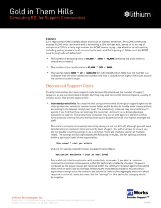Gold in Them Hills
Computing ROI for Support Communities
© 2009 Lithium Technologies, Inc. All Rights Reserved.
Lithium Technologies, Inc.
lithium.com | 6121 Hollis Street, Suite 4, Emeryville, CA 94608 | tel 510.653.6800 | fax 510.653.6801
8 of 15
Example
Let’s reprise the ACME example above and focus on indirect deflection. The ACME community
enjoyed 50,000 visits last month and is estimating a 20% success rate, based on its survey of
self-service (20% is a fairly high number but ACME seems to pay close attention to self-service,
including posting answers to all community threads, and that’s paying off.) How much did ACME
save through indirect deflection?
The number of browsing visits is 50,000 – 5000 = 45,000 (removing the visits where a
thread was created.)
The number of successful visits is 45,000 * 20% = 9000.
The savings totals 9000 * 20 = $180,000 for indirect deflection. Note how the number is a
lot higher than the direct deflection number and how it could be even higher if the user base of
the community were larger.
Decreased Support Costs
Clearly communities decrease support costs because they decrease the number of support
requests, as we just described at length. But they may also have other positive impacts, usually of
smaller scale, that we will explore here.
Increased productivity. You may find that using communities allows your support agents to be
more productive, namely to resolve issues faster and to be able to handle more issues without
escalating to the (always costly) next level. The productivity increase may occur with level 1
agents if you find that they can leverage the customer community as a knowledge base
substitute or add-on. The productivity increases may occur with agents of all levels if they
have access to internal forums that facilitate quick dissemination of information amongst the
staff.
The math to compute increased productivity savings is not too difficult, although you will need
detailed data on resolution time and cost by level of agent. You will also have to ensure you
are not double-counting savings if, as is common, there are multiple savings at multiple
levels. The savings will be expressed by the following formulas, one for savings achieved
within a particular level of the organization:
		 time saved * cost per minute
and one for savings related to lower escalation percentages:
		 escalation avoidance * cost at next level
Be careful not to be too optimistic with productivity increases. If you start a customer
community a common consequence is that the technical complexity of support requests
increases as the easier issues get resolved within the community so your agents may spend
more time on each case on average, reflecting the increased complexity. You would still
experience savings since the overall case volume is lower so the aggregate amount of effort
required to solve all cases decrease, but the “savings” for this particular category would
be negative.
 
