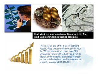High yield-low risk Investment Opportunity in Pre-
sold Gold commodities trading contracts.



    This is by far one of the best investment
    opportunities that you will ever see in your
    life. Where else can you earn over 50%
    annualized return with virtually zero risk to
    capital. Unfortunately, availability of these
    contracts is limited and total investment is
         Company
    presently capped at $1,000,000.
        LOGO
 