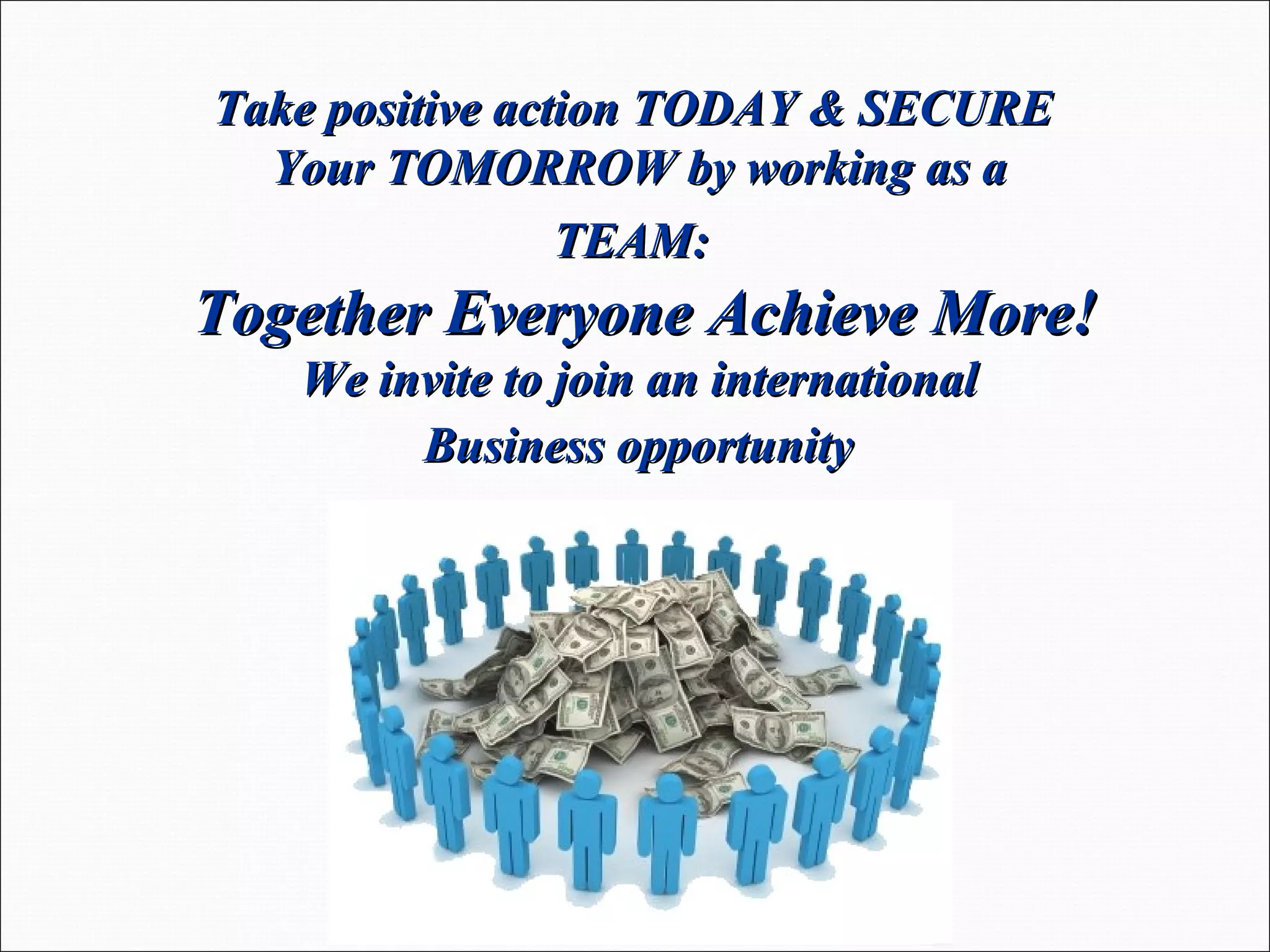 Take positive action TODAY & SECURE  Your TOMORROW by working as a  TEAM:  Together Everyone Achieve More! We invite to join an international  Business opportunity   