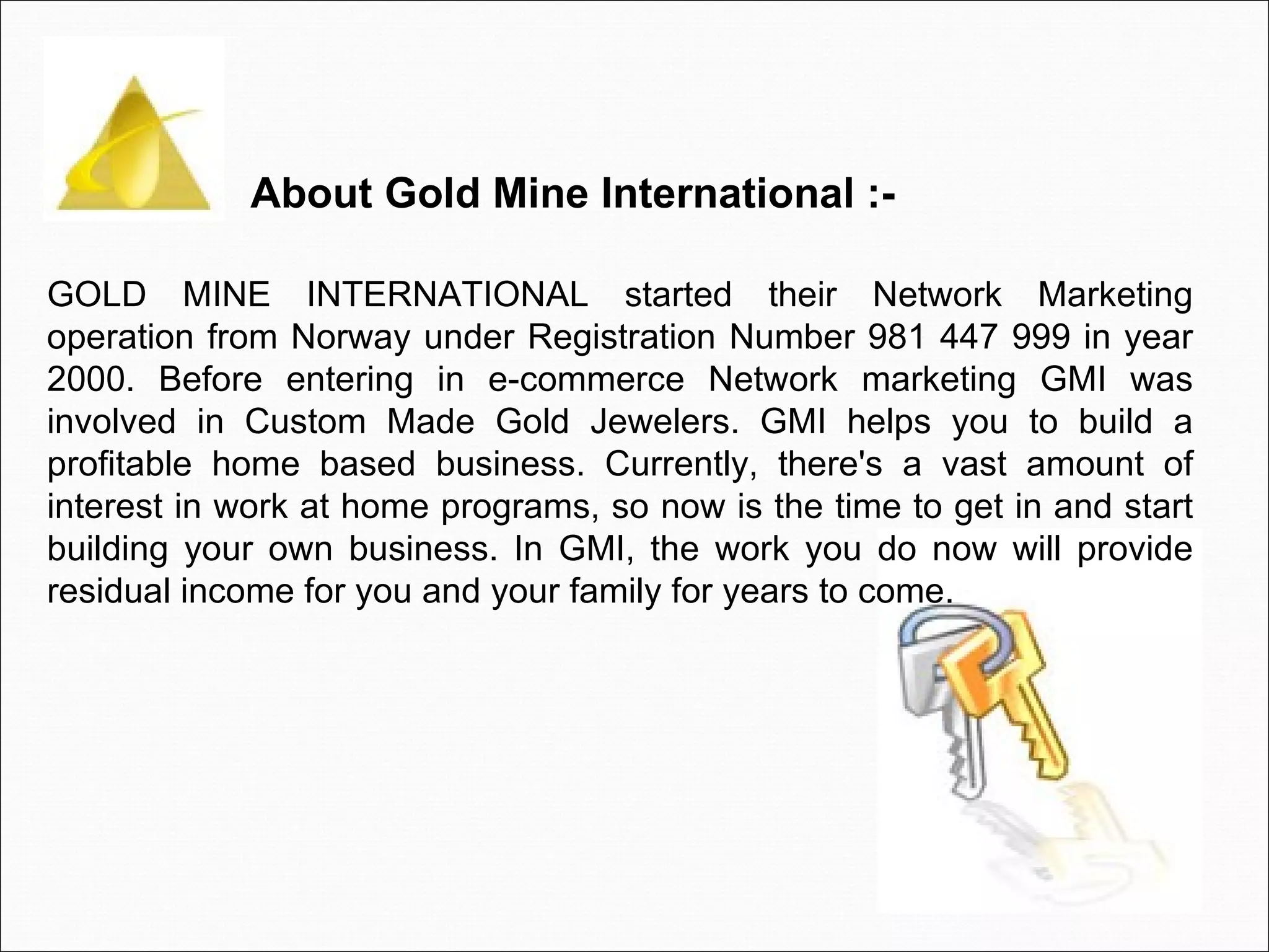 GOLD MINE INTERNATIONAL started their Network Marketing operation from Norway under Registration Number 981 447 999 in year 2000. Before entering in e-commerce Network marketing GMI was involved in Custom Made Gold Jewelers. GMI helps you to build a profitable home based business. Currently, there's a vast amount of interest in work at home programs, so now is the time to get in and start building your own business. In GMI, the work you do now will provide residual income for you and your family for years to come.   About Gold Mine International :-  