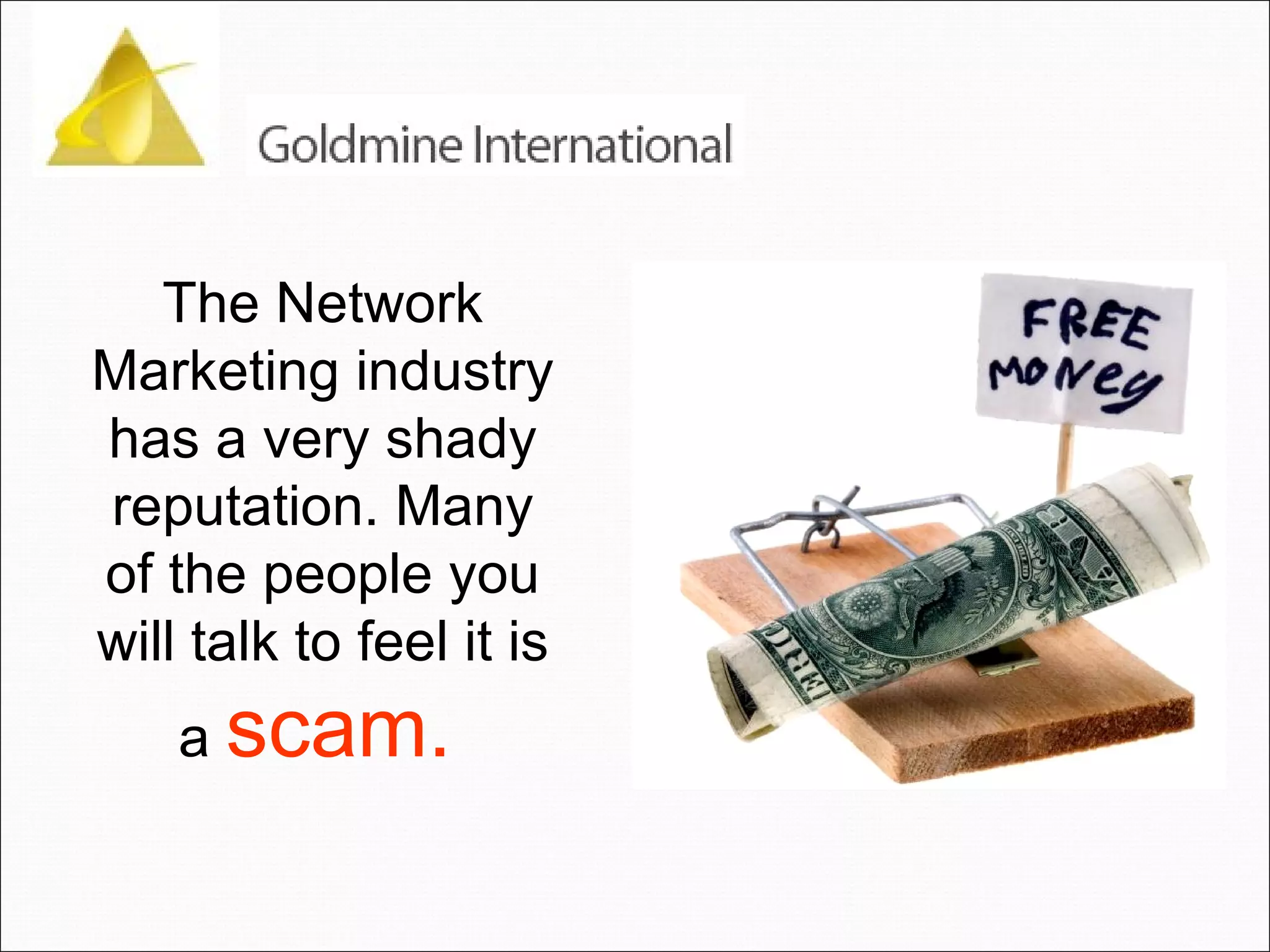 The Network Marketing industry has a very shady reputation. Many of the people you will talk to feel it is a  scam.   