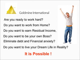Are you ready to work hard?  Do you want to work from Home?  Do you want to be your own Boss?  Do you want to earn Residual Income,  Eliminate debt and Financial anxiety?  Do you want to live your Dream Life in Reality? It is Possible ! 