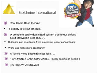 Real Home Base Income . Flexibility to fit your schedule.  Guidance and assistance from successful leaders of our team. Work less make more opportunity.  A Tested Home Based Business Idea…..! 100% MONEY BACK GUARANTEE. ( 5 day cooling-off period  ) NO RISK WHATSOEVER.  A complete easily duplicated system due to our unique  Gold Motivation Step (GMS).  