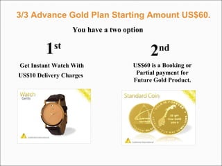 3/3 Advance Gold Plan Starting Amount US$60. Get Instant Watch With US$10 Delivery Charges   US$60 is a Booking or Partial payment for Future Gold Product. You have a two option 1 st   2 nd   