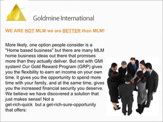 WE ARE  NOT  MLM we are  BETTER  than MLM! More likely, one option people consider is a "Home based business" but there are many MLM home business ideas out there that promises more than they actually deliver. But not with GMI system! Our Gold Reward Program (GRP) gives you the flexibility to earn an income on your own time. It gives you the opportunity to spend more time with your family, and at the same time, gives you the increased financial security you deserve. We believe we have discovered a solution that just makes sense! Not a get-rich-quick  but a get-rich-sure-opportunity that offers: 