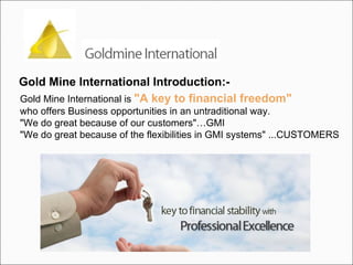 Gold Mine International Introduction:-   Gold Mine International is  "A key to financial freedom"   who offers Business opportunities in an untraditional way. "We do great because of our customers"…GMI "We do great because of the flexibilities in GMI systems" ...CUSTOMERS 