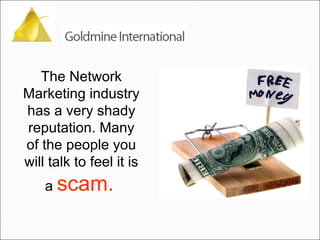 The Network Marketing industry has a very shady reputation. Many of the people you will talk to feel it is a  scam.   