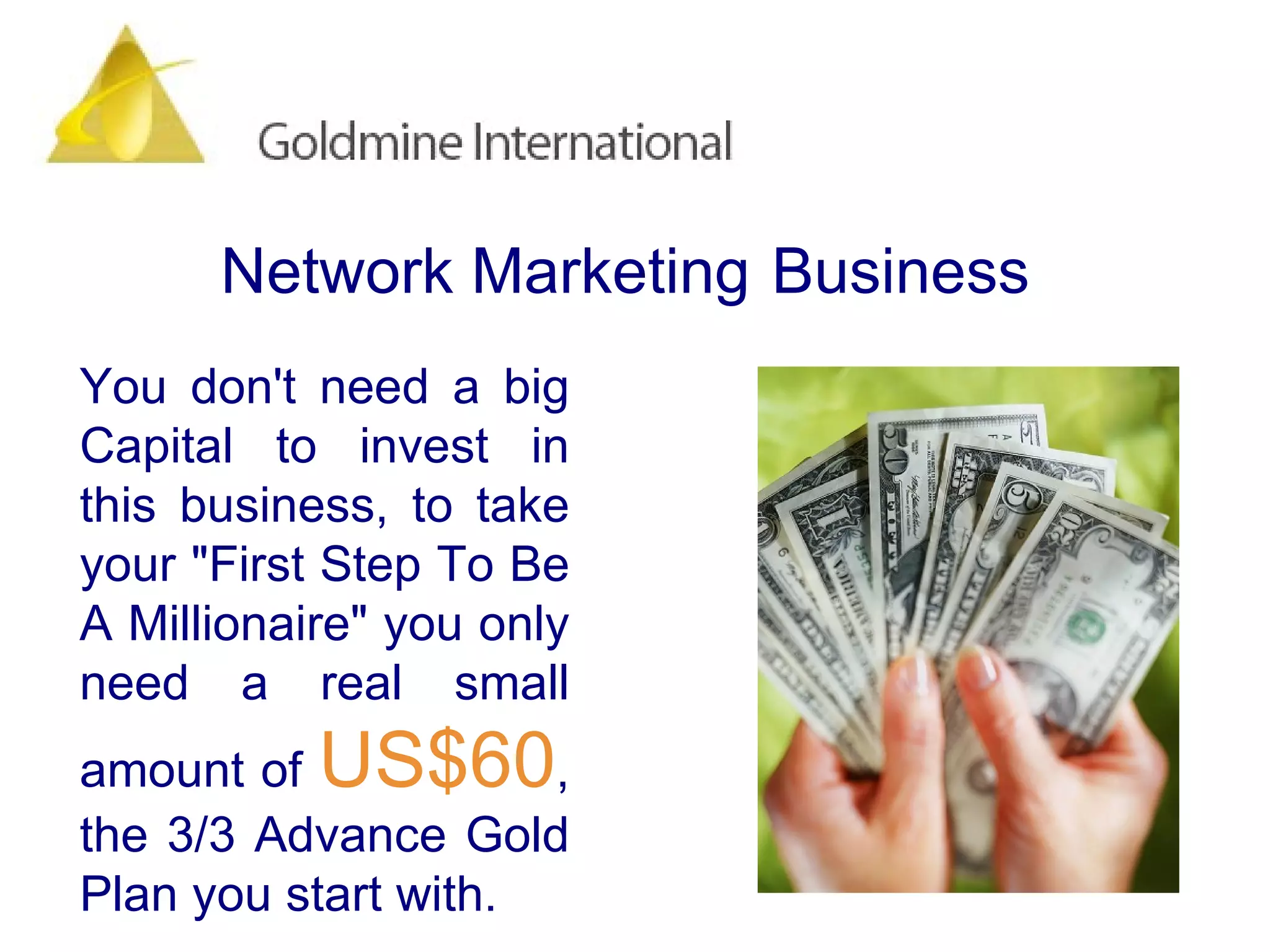 You don't need a big Capital to invest in this business, to take your "First Step To Be A Millionaire" you only need a real small amount of  US$60 , the 3/3 Advance Gold Plan you start with.  Network Marketing   Business 