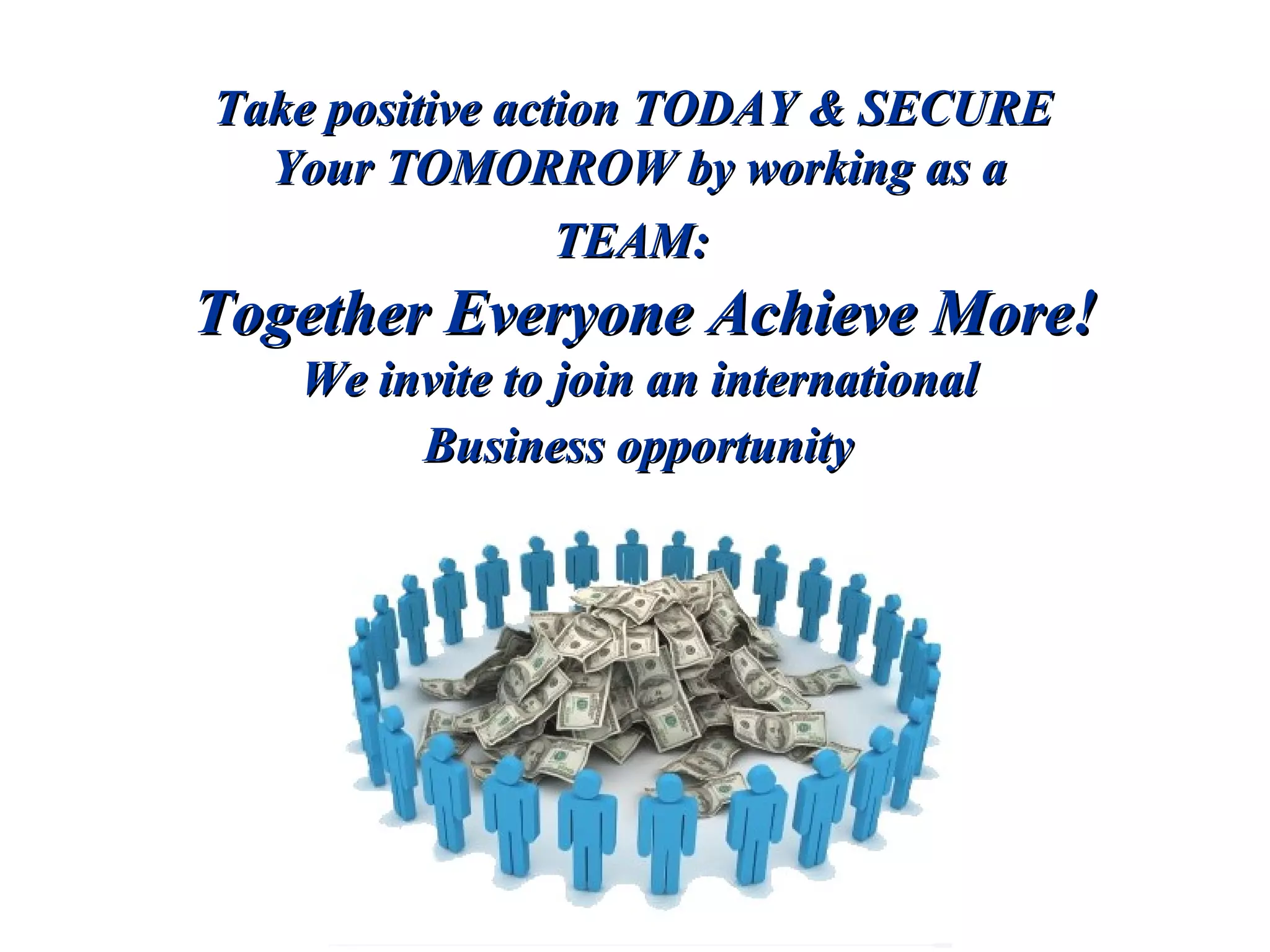 Take positive action TODAY & SECURE  Your TOMORROW by working as a  TEAM:  Together Everyone Achieve More! We invite to join an international  Business opportunity   