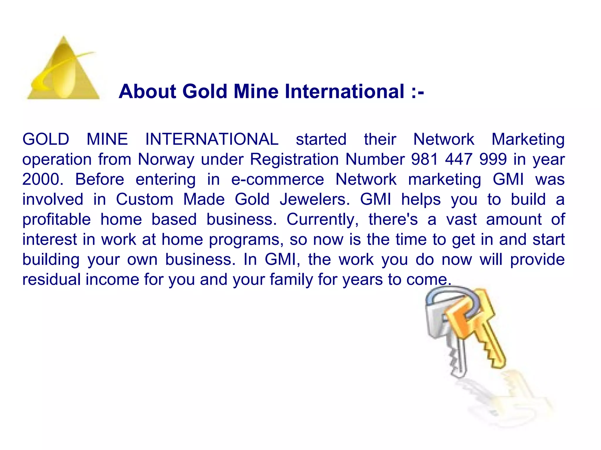 GOLD MINE INTERNATIONAL started their Network Marketing operation from Norway under Registration Number 981 447 999 in year 2000. Before entering in e-commerce Network marketing GMI was involved in Custom Made Gold Jewelers. GMI helps you to build a profitable home based business. Currently, there's a vast amount of interest in work at home programs, so now is the time to get in and start building your own business. In GMI, the work you do now will provide residual income for you and your family for years to come.   About Gold Mine International :-  