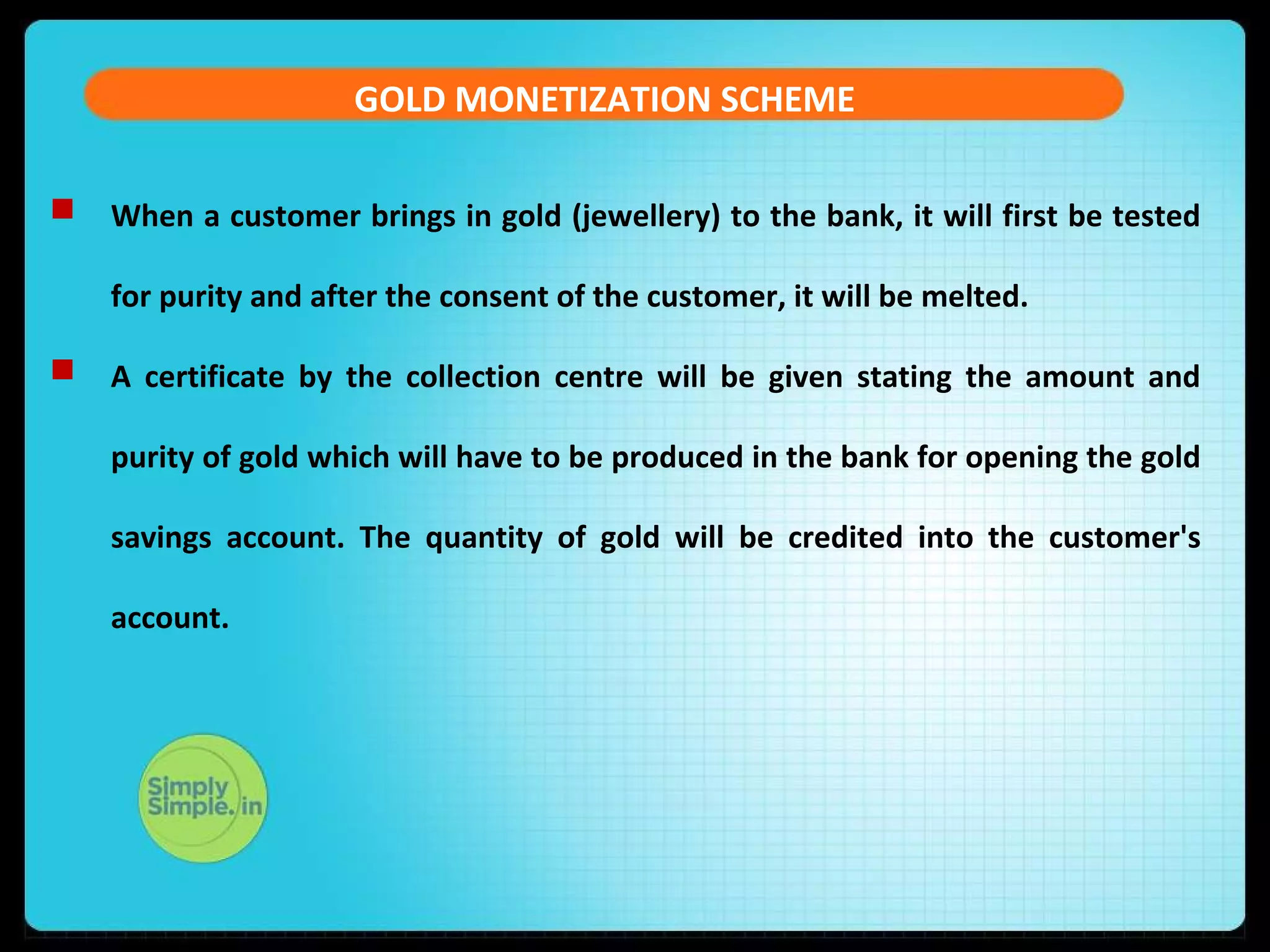 GOLD MONETIZATION SCHEME
 When a customer brings in gold (jewellery) to the bank, it will first be tested
for purity and after the consent of the customer, it will be melted.
 A certificate by the collection centre will be given stating the amount and
purity of gold which will have to be produced in the bank for opening the gold
savings account. The quantity of gold will be credited into the customer's
account.
 