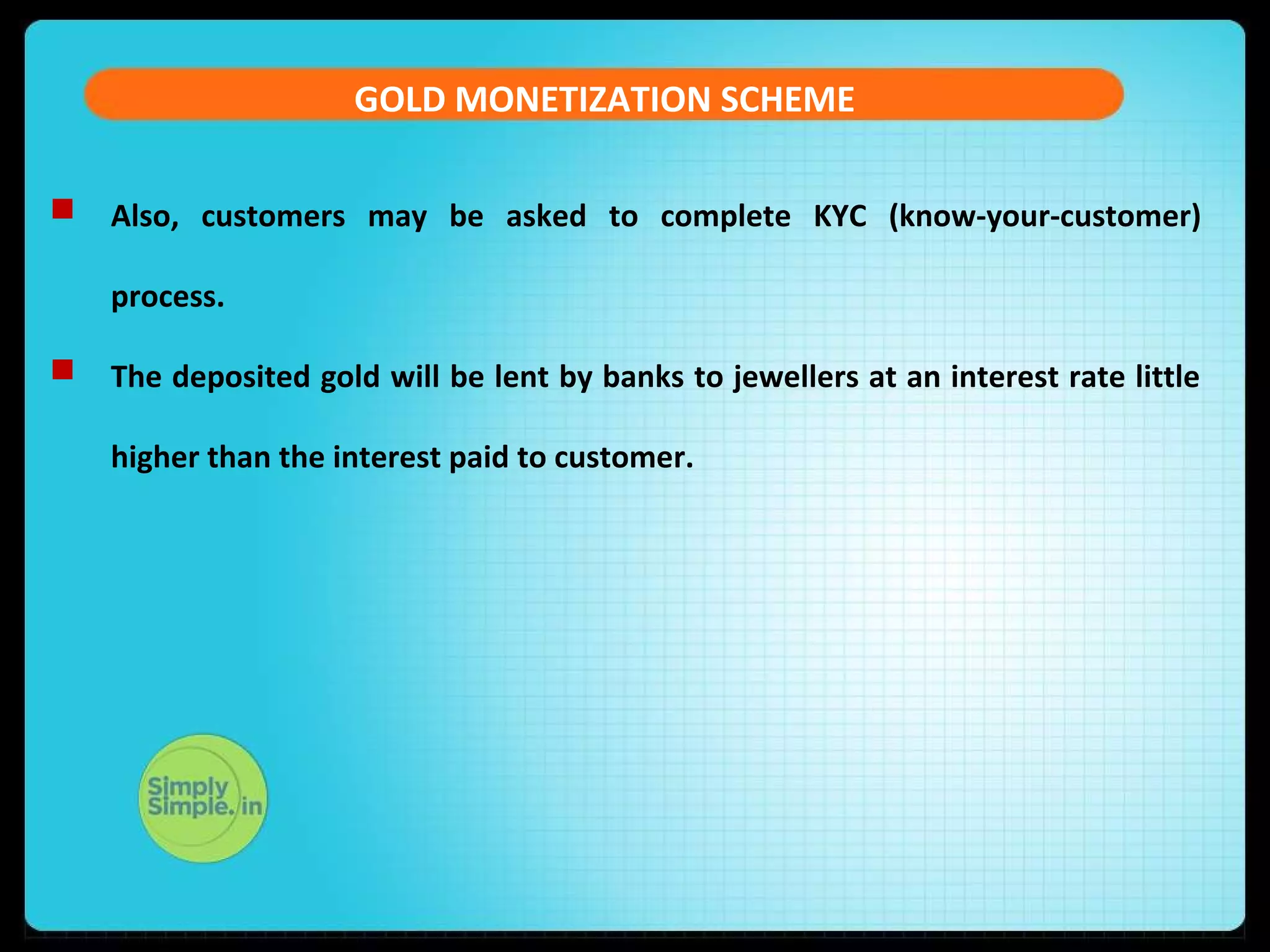 GOLD MONETIZATION SCHEME
 Also, customers may be asked to complete KYC (know-your-customer)
process.
 The deposited gold will be lent by banks to jewellers at an interest rate little
higher than the interest paid to customer.
 