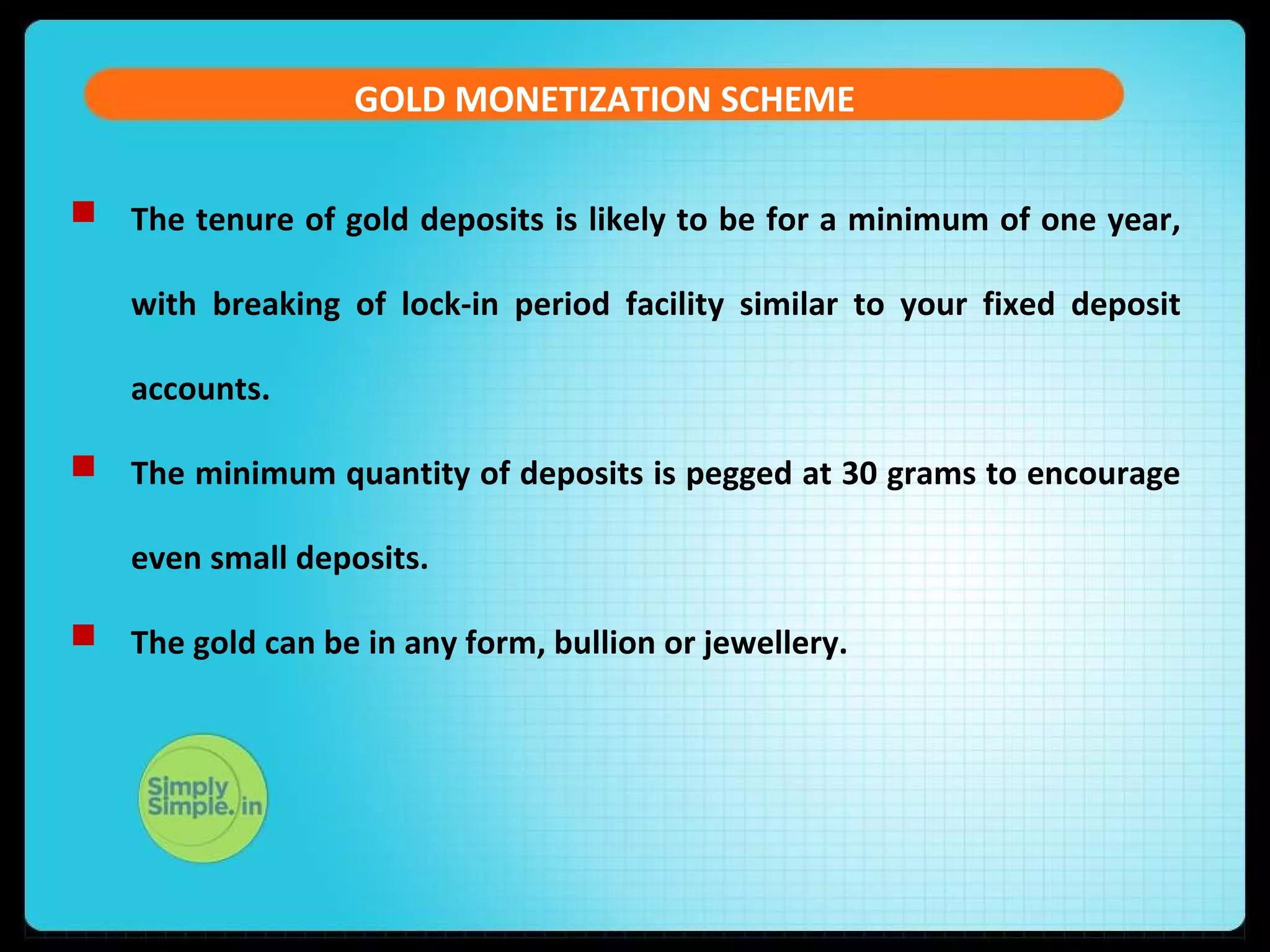 GOLD MONETIZATION SCHEME
 The tenure of gold deposits is likely to be for a minimum of one year,
with breaking of lock-in period facility similar to your fixed deposit
accounts.
 The minimum quantity of deposits is pegged at 30 grams to encourage
even small deposits.
 The gold can be in any form, bullion or jewellery.
 