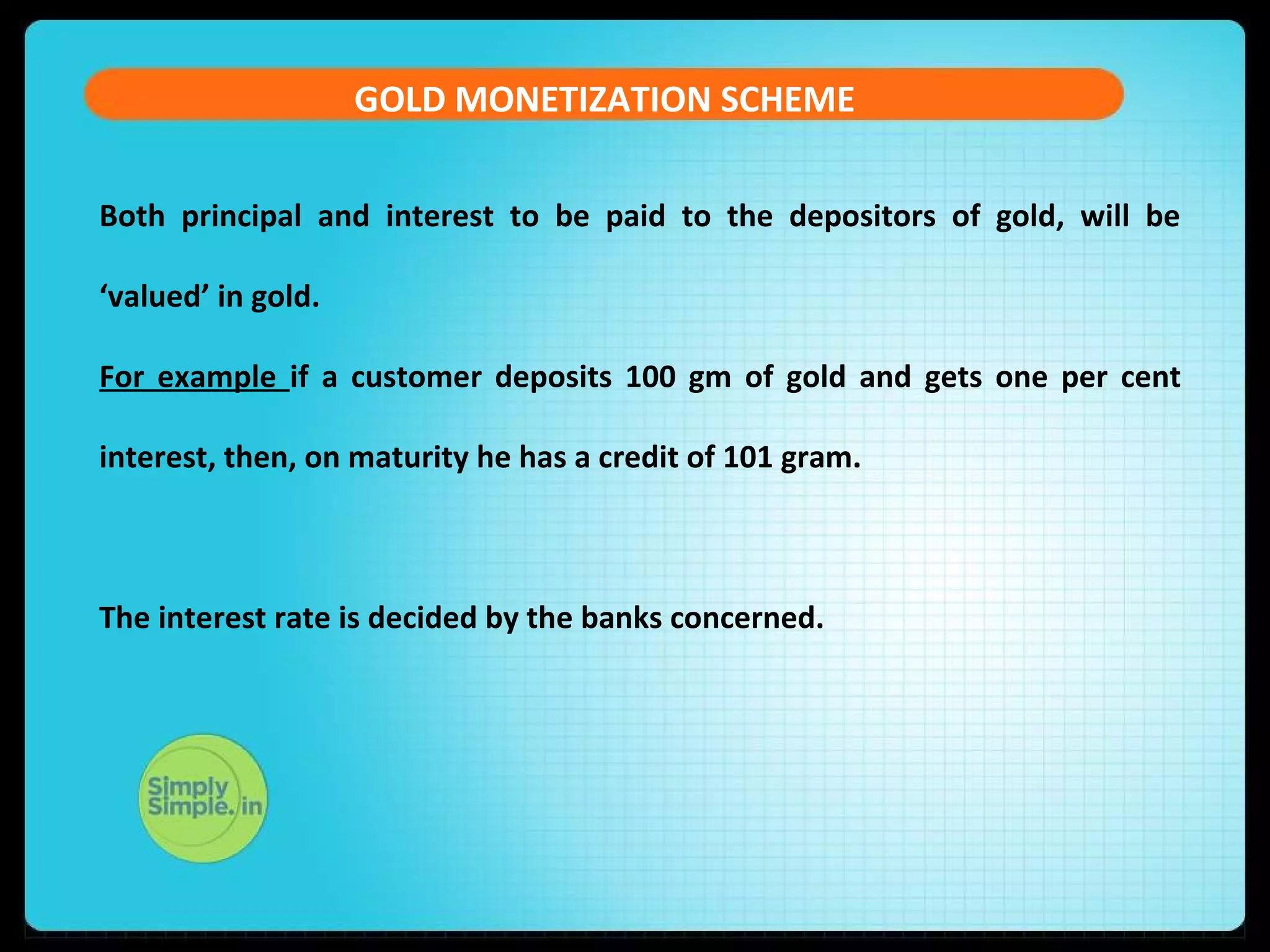 GOLD MONETIZATION SCHEME
Both principal and interest to be paid to the depositors of gold, will be
‘valued’ in gold.
For example if a customer deposits 100 gm of gold and gets one per cent
interest, then, on maturity he has a credit of 101 gram.
The interest rate is decided by the banks concerned.
 