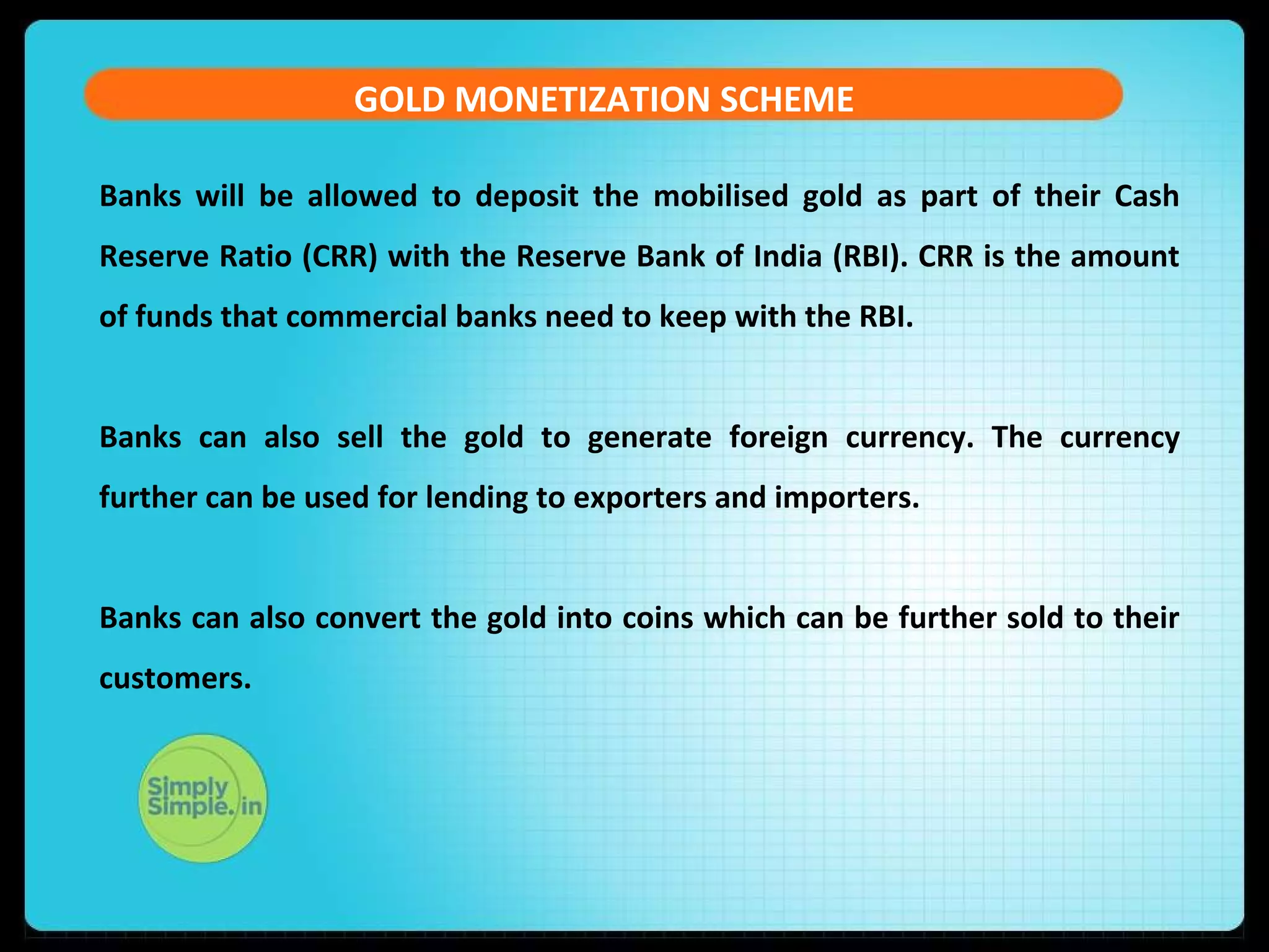 GOLD MONETIZATION SCHEME
Banks will be allowed to deposit the mobilised gold as part of their Cash
Reserve Ratio (CRR) with the Reserve Bank of India (RBI). CRR is the amount
of funds that commercial banks need to keep with the RBI.
Banks can also sell the gold to generate foreign currency. The currency
further can be used for lending to exporters and importers.
Banks can also convert the gold into coins which can be further sold to their
customers.
 