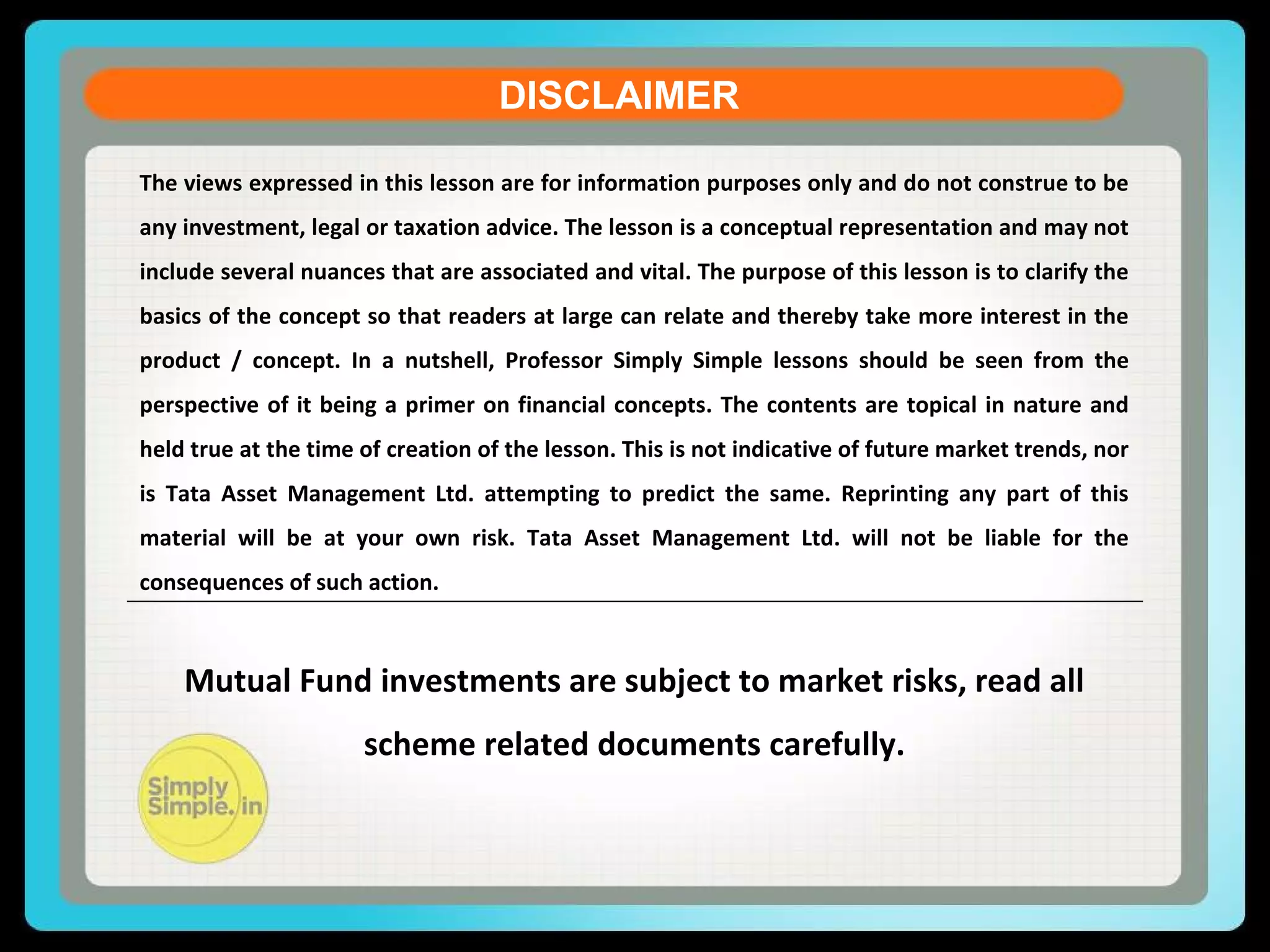 DISCLAIMER
The views expressed in this lesson are for information purposes only and do not construe to be
any investment, legal or taxation advice. The lesson is a conceptual representation and may not
include several nuances that are associated and vital. The purpose of this lesson is to clarify the
basics of the concept so that readers at large can relate and thereby take more interest in the
product / concept. In a nutshell, Professor Simply Simple lessons should be seen from the
perspective of it being a primer on financial concepts. The contents are topical in nature and
held true at the time of creation of the lesson. This is not indicative of future market trends, nor
is Tata Asset Management Ltd. attempting to predict the same. Reprinting any part of this
material will be at your own risk. Tata Asset Management Ltd. will not be liable for the
consequences of such action.
Mutual Fund investments are subject to market risks, read all
scheme related documents carefully.
 