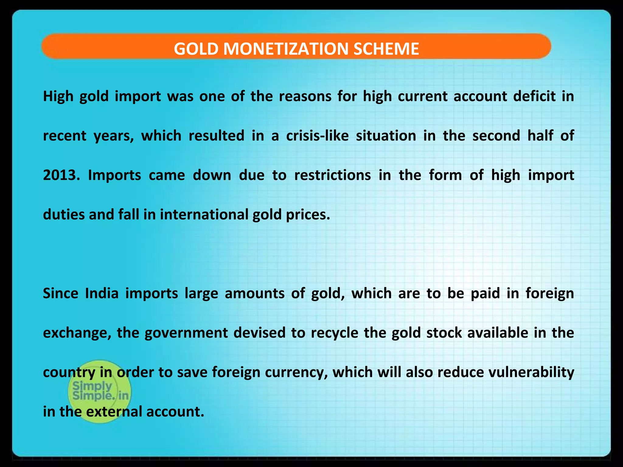 GOLD MONETIZATION SCHEME
High gold import was one of the reasons for high current account deficit in
recent years, which resulted in a crisis-like situation in the second half of
2013. Imports came down due to restrictions in the form of high import
duties and fall in international gold prices.
Since India imports large amounts of gold, which are to be paid in foreign
exchange, the government devised to recycle the gold stock available in the
country in order to save foreign currency, which will also reduce vulnerability
in the external account.
 