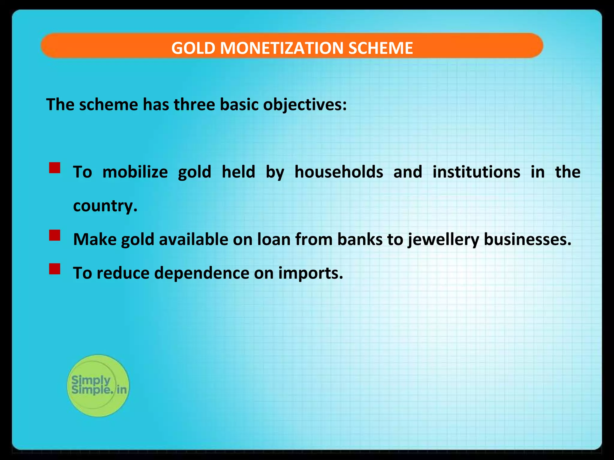 GOLD MONETIZATION SCHEME
The scheme has three basic objectives:
 To mobilize gold held by households and institutions in the
country.
 Make gold available on loan from banks to jewellery businesses.
 To reduce dependence on imports.
 