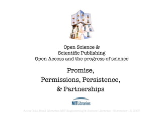 Open Science &
                 Scientiﬁc Publishing
        Open Access and the progress of science

                   Promise,
            Permissions, Persistence,
                & Partnerships


Anna Gold, Head Librarian MIT Engineering & Science Libraries - November 13, 2007