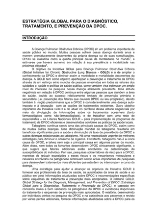 ESTRATÉGIA GLOBAL PARA O DIAGNÓSTICO,
TRATAMENTO, E PREVENÇÃO DA DPOC.

INTRODUÇÃO

        A Doença Pulmonar Obstrutiva Crônica (DPOC) eh um problema importante de
saúde pública no mundo. Muitas pessoas sofrem dessa doença durante anos e
morrem prematuramente decorrentes da própria doença ou de suas complicações.
DPOC se classifica como a quarta principal causa de mortalidade no mundo1, e
estima-se que havera aumento em relação à sua prevalência e mortalidade nas
próximas décadas2.
        O objetivo da Iniciativa Global para Doença Pulmonar Obstrutiva Crônica
(Global Initiative for Chronic Obstructive Lung Disease - GOLD) é o de ampliar o
conhecimento da DPOC e diminuir assim a morbidade e mortalidade decorrentes da
doença. A GOLD tem como objetivo aperfeiçoar a prevenção e tratamento da DPOC
através de um esforço sério mundial de pessoas envolvidas em todos os setores dos
cuidados a saúde e política de saúde publica, como também visa estimular um amplo
nível de interesse na pesquisa nessa doença altamente prevalente. Uma atitude
negativista em relação à DPOC continua entre algumas pessoas que atendem a área
de saúde, devido ao sucesso relativamente limitado de prevenção primária e
secundária (i.e. prevenção dos fatores que causam DPOC ou seu progresso), devido
também à noção predominante que a DPOC é consideravelmente uma doença auto-
imposta e à decepção com as opções de tratamentos existentes. Outro objetivo
importante da Iniciativa GOLD é de atuar no combate dessa atitude negativista por
meio da divulgação de informações sobre os tratamentos acessíveis (tanto
farmacológicos como não-farmacológicos), e de trabalhar com uma rede de
especialistas – os Líderes Nacionais GOLD – para implementação de programas de
tratamento de DPOC eficientes e desenvolvidos conforme as práticas de saúde locais.
        Tabagismo continua sendo uma das principais causas da DPOC, assim como
de muitas outras doenças. Uma diminuição mundial do tabagismo resultaria em
benefícios significantes para a saúde e diminuição da taxa de prevalência da DPOC e
outras doenças relacionadas ao tabagismo. Há uma necessidade urgente de melhores
estratégias para diminuir o consumo de cigarros. Entretanto, tabagismo não é a única
causa da DPOC, e talvez nem seja a principal causa em algumas partes do mundo.
Além disso, nem todos os fumantes desenvolvem DPOC clinicamente significante, o
que sugere que fatores adicionais estão envolvidos na determinação da
susceptibilidade do indivíduo. Por isso, pesquisas sobre fatores de risco para a DPOC,
maneiras de reduzir exposições a esses riscos e os mecanismos moleculares e
celulares envolvidos na patogênese continuam sendo áreas importantes de pesquisas
para desenvolver tratamentos mais eficientes que retardem ou interrompam o curso da
doença.
        Uma estratégia para ajudar a alcançar os objetivos da Iniciativa GOLD é
fornecer aos profissionais da área de saúde, às autoridades da área de saúde e ao
público em geral informações atualizadas sobre DPOC e recomendações específicas
sobre esquemas de tratamento e prevenção mais apropriados. O relatório GOLD,
Global Strategy for the Diagnosis, Management, and Prevention of DPOC (Estratégia
Global para o Diagnóstico, Tratamento e Prevenção da DPOC), é baseado em
conceitos atuais e bem validados da patogênese da DPOC e evidências disponíveis
do tratamento e esquemas de prevenção mais apropriados. O relatório, desenvolvido
por indivíduos peritos na pesquisa da DPOC e na assistência aos pacientes e revisto
por vários peritos adicionais, fornece informações atualizadas sobre a DPOC para os
 