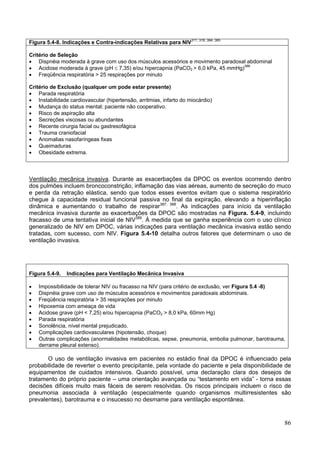 Figura 5.4-8. Indicações e Contra-indicações Relativas para NIV311, 378, 384, 385

Critério de Seleção
• Dispnéia moderada à grave com uso dos músculos acessórios e movimento paradoxal abdominal
• Acidose moderada à grave (pH ≤ 7,35) e/ou hipercapnia (PaCO2 > 6,0 kPa, 45 mmHg)386
• Freqüência respiratória > 25 respirações por minuto

Critério de Exclusão (qualquer um pode estar presente)
• Parada respiratória
• Instabilidade cardiovascular (hipertensão, arritmias, infarto do miocárdio)
• Mudança do status mental; paciente não cooperativo.
• Risco de aspiração alta
• Secreções viscosas ou abundantes
• Recente cirurgia facial ou gastresofágica
• Trauma craniofacial
• Anomalias nasofaríngeas fixas
• Queimaduras
• Obesidade extrema.



Ventilação mecânica invasiva. Durante as exacerbações da DPOC os eventos ocorrendo dentro
dos pulmões incluem broncoconstrição, inflamação das vias aéreas, aumento de secreção do muco
e perda da retração elástica, sendo que todos esses eventos evitam que o sistema respiratório
chegue à capacidade residual funcional passiva no final da expiração, elevando a hiperinflação
dinâmica e aumentando o trabalho de respirar387, 388. As indicações para início da ventilação
mecânica invasiva durante as exacerbações da DPOC são mostradas na Figura. 5.4-9, incluindo
fracasso de uma tentativa inicial de NIV389. À medida que se ganha experiência com o uso clínico
generalizado de NIV em DPOC, várias indicações para ventilação mecânica invasiva estão sendo
tratadas, com sucesso, com NIV. Figura 5.4-10 detalha outros fatores que determinam o uso de
ventilação invasiva.




Figura 5.4-9.   Indicações para Ventilação Mecânica Invasiva

•   Impossibilidade de tolerar NIV ou fracasso na NIV (para critério de exclusão, ver Figura 5.4 -8)
•   Dispnéia grave com uso de músculos acessórios e movimentos paradoxais abdominais.
•   Freqüência respiratória > 35 respirações por minuto
•   Hipoxemia com ameaça de vida
•   Acidose grave (pH < 7,25) e/ou hipercapnia (PaCO2 > 8,0 kPa, 60mm Hg)
•   Parada respiratória
•   Sonolência, nível mental prejudicado.
•   Complicações cardiovasculares (hipotensão, choque)
•   Outras complicações (anormalidades metabólicas, sepse, pneumonia, embolia pulmonar, barotrauma,
    derrame pleural extenso).

       O uso de ventilação invasiva em pacientes no estádio final da DPOC é influenciado pela
probabilidade de reverter o evento precipitante, pela vontade do paciente e pela disponibilidade de
equipamentos de cuidados intensivos. Quando possível, uma declaração clara dos desejos de
tratamento do próprio paciente – uma orientação avançada ou “testamento em vida” - torna essas
decisões difíceis muito mais fáceis de serem resolvidas. Os riscos principais incluem o risco de
pneumonia associada à ventilação (especialmente quando organismos multirresistentes são
prevalentes), barotrauma e o insucesso no desmame para ventilação espontânea.


                                                                                                   86
 