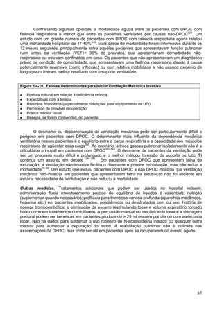 Contrariando algumas opiniões, a mortalidade aguda entre os pacientes com DPOC com
falência respiratória é menor que entre os pacientes ventilados por causas não-DPOC324. Um
estudo com um grande número de pacientes com DPOC com falência respiratória aguda relatou
uma mortalidade hospitalar de 17-49%316. Mais casos de mortalidade foram informados durante os
12 meses seguintes, principalmente entre aqueles pacientes que apresentavam função pulmonar
ruim antes da ventilação (VEF1< 30% do previsto), que apresentavam comorbidade não-
respiratória ou estavam confinados em casa. Os pacientes que não apresentavam um diagnóstico
prévio de condição de comorbidade, que apresentavam uma falência respiratória devido à causa
potencialmente reversível (como infecção) ou com relativa mobilidade e não usando oxigênio de
longo-prazo tiveram melhor resultado com o suporte ventilatório.


Figura 5.4-10. Fatores Determinantes para Iniciar Ventilação Mecânica Invasiva

•   Postura cultural em relação à deficiência crônica
•   Expectativas com a terapia
•   Recursos financeiros (especialmente condições para equipamento de UTI)
•   Percepção de provável recuperação
•   Prática médica usual
•   Desejos, se forem conhecidos, do paciente.


        O desmame ou descontinuação da ventilação mecânica pode ser particularmente difícil e
perigoso em pacientes com DPOC. O determinante mais influente da dependência mecânica
ventilatória nesses pacientes é o equilíbrio entre a carga respiratória e a capacidade dos músculos
respiratória de agüentar essa carga390. Ao contrário, a troca gasosa pulmonar isoladamente não é a
dificuldade principal em pacientes com DPOC391-393. O desmame de pacientes da ventilação pode
ser um processo muito difícil e prolongado e o melhor método (pressão de suporte ou tubo T)
continua um assunto em debate 394-396. Em pacientes com DPOC que apresentam falha de
extubação, a ventilação não-invasiva facilita o desmame e previne reintubação, mas não reduz a
mortalidade89, 92. Um estudo que incluiu pacientes com DPOC e não DPOC mostrou que ventilação
mecânica não-invasiva em pacientes que apresentaram falha na extubação não foi eficiente em
evitar a necessidade de reintubação e não reduziu a mortalidade.

Outras medidas. Tratamentos adicionais que podem ser usados no hospital incluem:
administração fluida (monitoramento preciso do equilíbrio de liquidos é essencial); nutrição
(suplementar quando necessário); profilaxia para trombose venosa profunda (aparelhos mecânicos,
heparina etc.) em pacientes imobilizados, policitêmicos ou desidratados com ou sem história de
doença tromboembólica; e eliminação de escarro (estimulando tosse e volume expiratório forçado
baixo como em tratamentos domiciliares). A percussão manual ou mecânica do tórax e a drenagem
postural podem ser benéficas em pacientes produzindo > 25 ml escarro por dia ou com atelectasia
lobar. Não há dados para sustentar o uso rotineiro de N-acetilcisteína inalado ou qualquer outra
medida para aumentar a depuração do muco. A reabilitação pulmonar não é indicada nas
exacerbações da DPOC, mas pode ser útil em pacientes após se recuperarem do evento agudo.




                                                                                                87
 