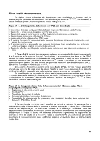 Alta do Hospital e Acompanhamento

       Os dados clínicos existentes são insuficientes para estabelecer a duração ideal de
internação para pacientes desenvolvendo uma exacerbação da DPOC312, 398, 399. Um consenso e
dados limitados apóiam um critério para alta listada na Figura 5.4-11.

Figura 5.4-11. Critérios para Alta de Pacientes com DPOC com Exacerbação

• Necessidade de terapia com β2 agonista inalado com freqüência não mais que a cada 4 horas.
• O paciente, se antes andava, é capaz de caminhar pelo quarto.
• O paciente é capaz de comer e dormir sem ficar freqüentemente acordando com dispnéia.
• O paciente está clinicamente estável por 12-24 horas.
• A gasometria arterial está estável por 12-24 horas.
• O paciente (ou quem for responsável pelos cuidados domiciliares) compreende inteiramente o uso
    correto dos medicamentos
• O acompanhamento e preparação para cuidados domiciliares foram completados (ex.: enfermeiro
    visitante, entrega de oxigênio, fornecimento de refeições)
• O paciente, a família e o médico estão confiantes que o paciente pode fazer tratamento com sucesso em
    casa.

        A Figura 5.4-12 fornece itens para serem incluídos em uma avaliação de acompanhamento
4 a 6 semanas após a alta do hospital. Depois disso, o acompanhamento é igual ao da DPOC
estável, incluindo supervisionar o abandono do fumo, monitorar o efeito de cada tratamento e
monitorar mudanças nos parâmetros espirométricos355. Visitas domiciliares por um enfermeiro
comunitário pode permitir uma alta precoce em pacientes internados com exacerbação da DPOC,
sem elevar os índices de reinternação190, 400-402.
        Em pacientes hipoxêmicos durante uma exacerbação DPOC, deve-se realizar gasometria
arterial e/ou oximetria de pulso antes da alta do hospital e nos 3 meses seguintes. Se o paciente
continua hipoxêmico, oxigenoterapia suplementar de longo-prazo pode ser necessário.
        As possibilidades de prevenção de futuras exacerbações devem ser revistas antes da alta,
com atenção especial à cessação do tabagismo, vacinação (vacinas contra pneumococos e gripe),
conhecimento do tratamento preconizado incluindo técnicas de inalaçãor32, 403, 404 e como
reconhecer sintomas de exacerbações.


Figura 5.4-12. Itens para Avaliar na Visita de Acompanhamento 4-6 Semanas após a Alta do
Hospital por Exacerbação da DPOC.
• Capacidade de lidar com o ambiente usual
• Medida do VEF1
• Reavaliação das técnicas de inalação
• Compreensão do plano recomendado de tratamento
• Necessidade de oxigenoterapia de longo-prazo e/ou nebulizador domiciliar (para pacientes com
   Estagio IV: DPOC Muito Grave)

        A farmacoterapia conhecida como possível de reduzir o número de exacerbações e
internações e adiar o tempo entre a primeira e próxima internação, como os broncodilatadores
inalados de longa-duração, os corticóides inalados e a medicação associada, deve ser
especificamente considerada. Reabilitação precoce de pacientes ambulatoriais após internação por
exacerbação, é seguro e resulta em melhoras clinicamente significantes na capacidade de
exercício e nível de saúde em 3 meses405. Caso o paciente tenha uma deficiência persistente
significante é necessário discutir estes problemas sociais e um cuidador deve ser apontado para
cuidar dele.




                                                                                                      88
 