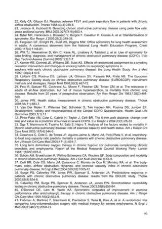 22. Kelly CA, Gibson GJ. Relation between FEV1 and peak expiratory flow in patients with chronic
airflow obstruction. Thorax 1988;43(4):335-6.
23. Jackson H, Hubbard R. Detecting chronic obstructive pulmonary disease using peak flow rate:
cross sectional survey. BMJ 2003;327(7416):653-4.
24. Miller MR, Hankinson J, Brusasco V, Burgos F, Casaburi R, Coates A, et al. Standardisation of
spirometry. Eur Respir J 2005;26(2):319-38.
25. Ferguson GT, Enright PL, Buist AS, Higgins MW. Office spirometry for lung health assessment
in adults: A consensus statement from the National Lung Health Education Program. Chest
2000;117(4):1146-61.
26. Wilt TJ, Niewoehner D, Kim C, Kane RL, Linabery A, Tacklind J, et al. Use of spirometry for
case finding, diagnosis, and management of chronic obstructive pulmonary disease (COPD). Evid
Rep Technol Assess (Summ) 2005(121):1-7.
27. Kanner RE, Connett JE, Williams DE, Buist AS. Effects of randomized assignment to a smoking
cessation intervention and changes in smoking habits on respiratory symptoms in
smokers with early chronic obstructive pulmonary disease: the Lung Health Study. Am J Med
1999;106(4):410-6.
28. Lofdahl CG, Postma DS, Laitinen LA, Ohlsson SV, Pauwels RA, Pride NB. The European
Respiratory Society study on chronic obstructive pulmonary disease (EUROSCOP): recruitment
methods and strategies. Respir Med 1998;92(3):467-72.
29. Peto R, Speizer FE, Cochrane AL, Moore F, Fletcher CM, Tinker CM, et al. The relevance in
adults of air-flow obstruction, but not of mucus hypersecretion, to mortality from chronic lung
disease. Results from 20 years of prospective observation. Am Rev Respir Dis 1983;128(3):491-
500.
30. Jones PW. Health status measurement in chronic obstructive pulmonary disease. Thorax
2001;56(11):880-7.
31. Van Der Molen T, Willemse BW, Schokker S, Ten Hacken NH, Postma DS, Juniper EF.
Development, validity and responsiveness of the Clinical COPD Questionnaire. Health Qual Life
Outcomes 2003;1(1):13.
32. Pinto-Plata VM, Cote C, Cabral H, Taylor J, Celli BR. The 6-min walk distance: change over
time and value as a predictor of survival in severe COPD. Eur Respir J 2004;23(1):28-33.
33. Oga T, Nishimura K, Tsukino M, Sato S, Hajiro T. Analysis of the factors related to mortality in
chronic obstructive pulmonary disease: role of exercise capacity and health status. Am J Respir Crit
Care Med 2003;167(4):544-9.
34. Casanova C, Cote C, de Torres JP, Aguirre-Jaime A, Marin JM, Pinto-Plata V, et al. Inspiratory-
to-total lung capacity ratio predicts mortality in patients with chronic obstructive pulmonary disease.
Am J Respir Crit Care Med 2005;171(6):591-7.
35. Long term domiciliary oxygen therapy in chronic hypoxic cor pulmonale complicating chronic
bronchitis and emphysema. Report of the Medical Research Council Working Party. Lancet
1981;1(8222):681-6.
36. Schols AM, Broekhuizen R, Weling-Scheepers CA, Wouters EF. Body composition and mortality
in chronic obstructive pulmonary disease. Am J Clin Nutr 2005;82(1):53-9.
37. Celli BR, Cote CG, Marin JM, Casanova C, Montes de Oca M, Mendez RA, et al. The body-
mass index, airflow obstruction, dyspnea, and exercise capacity index in chronic obstructive
pulmonary disease. N Engl J Med 2004;350(10):1005-12.
38. Burge PS, Calverley PM, Jones PW, Spencer S, Anderson JA. Prednisolone response in
patients with chronic obstructive pulmonary disease: results from the ISOLDE study. Thorax
2003;58(8):654-8.
39. Calverley PM, Burge PS, Spencer S, Anderson JA, Jones PW. Bronchodilator reversibility
testing in chronic obstructive pulmonary disease. Thorax 2003;58(8):659-64.
40. O'Donnell DE, Lam M, Webb KA. Spirometric correlates of improvement in exercise
performance after anticholinergic therapy in chronic obstructive pulmonary disease. Am J Respir
Crit Care Med 1999;160(2):542-9.
41. Fishman A, Martinez F, Naunheim K, Piantadosi S, Wise R, Ries A, et al. A randomized trial
comparing lung-volumereduction surgery with medical therapy for severe emphysema. N Engl J
Med 2003;348(21):2059-73.

                                                                                                    90
 