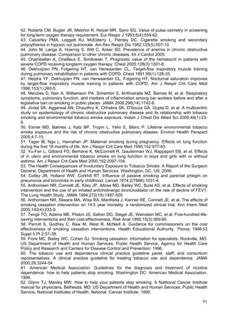 42. Roberts CM, Bugler JR, Melchor R, Hetzel MR, Spiro SG. Value of pulse oximetry in screening
for long-term oxygen therapy requirement. Eur Respir J 1993;6(4):559-62.
43. Calverley PMA, Leggett RJ, McElderry L, Flenley DC. Cigarette smoking and secondary
polycythemia in hypoxic cor pulmonale. Am Rev Respir Dis 1982;125(5):507-10.
44. John M, Lange A, Hoernig S, Witt C, Anker SD. Prevalence of anemia in chronic obstructive
pulmonary disease: Comparison to other chronic diseases. Int J Cardiol 2005.
45. Chambellan A, Chailleux E, Similowski T. Prognostic value of the hematocrit in patients with
severe COPD receiving longterm oxygen therapy. Chest 2005;128(3):1201-8.
46. Dekhuijzen PN, Folgering HT, van Herwaarden CL. Target-flow inspiratory muscle training
during pulmonary rehabilitation in patients with COPD. Chest 1991;99(1):128-33.
47. Heijdra YF, Dekhuijzen PN, van Herwaarden CL, Folgering HT. Nocturnal saturation improves
by target-flow inspiratory muscle training in patients with COPD. Am J Respir Crit Care Med
1996;153(1):260-5.
48. Menzies D, Nair A, Williamson PA, Schembri S, Al-Khairalla MZ, Barnes M, et al. Respiratory
symptoms, pulmonary function, and markers of inflammation among bar workers before and after a
legislative ban on smoking in public places. JAMA 2006;296(14):1742-8.
49. Jindal SK, Aggarwal AN, Chaudhry K, Chhabra SK, D'Souza GA, Gupta D, et al. A multicentric
study on epidemiology of chronic obstructive pulmonary disease and its relationship with tobacco
smoking and environmental tobacco smoke exposure. Indian J Chest Dis Allied Sci 2006;48(1):23-
9.
50. Eisner MD, Balmes J, Katz BP, Trupin L, Yelin E, Blanc P. Lifetime environmental tobacco
smoke exposure and the risk of chronic obstructive pulmonary disease. Environ Health Perspect
2005;4:7-15.
51. Tager IB, Ngo L, Hanrahan JP. Maternal smoking during pregnancy. Effects on lung function
during the first 18 months of life. Am J Respir Crit Care Med 1995;152:977-83.
52. Yu-Fen L, Gilliand FD, Berhane K, McConnell R, Gauderman WJ, Rappaport EB, et al. Effects
of in utero and environmental tobacco smoke on lung function in boys and girls with or without
asthma. Am J Respir Crit Care Med 2000;162:2097-104.
53. The Health Consequences of Involuntary Exposure to Tobacco Smoke: A Report of the Surgeon
General, Department of Health and Human Services. Washington, DC, US; 2006.
54. Colley JR, Holland WW, Corkhill RT. Influence of passive smoking and parental phlegm on
pneumonia and bronchitis in early childhood. Lancet 1974;2(7888):1031-4.
55. Anthonisen NR, Connett JE, Kiley JP, Altose MD, Bailey WC, Buist AS, et al. Effects of smoking
intervention and the use of an inhaled anticholinergic bronchodilator on the rate of decline of FEV1.
The Lung Health Study. JAMA 1994;272(19):1497-505.
56. Anthonisen NR, Skeans MA, Wise RA, Manfreda J, Kanner RE, Connett JE, et al. The effects of
smoking cessation intervention on 14.5 year mortality: a randomized clinical trial. Ann Intern Med
2005;142(4):233-9.
57. Tengs TO, Adams ME, Pliskin JS, Safran DG, Siegel JE, Weinstein MC, et al. Five-hundred life-
saving interventions and their cost-effectiveness. Risk Anal 1995;15(3):369-90.
58. Parrott S, Godfrey C, Raw M, West R, McNeill A. Guidance for commissioners on the cost
effectiveness of smoking cessation interventions. Health Educational Authority. Thorax 1998;53
Suppl 5 Pt 2:S1-38.
59. Fiore MC, Bailey WC, Cohen SJ. Smoking cessation: information for specialists. Rockville, MD:
US Department of Health and Human Services, Public Health Service, Agency for Health Care
Policy and Research and Centers for Disease Control and Prevention; 1996.
60. The tobacco use and dependence clinical practice guideline panel, staff, and consortium
representatives. A clinical practice guideline for treating tobacco use and dependence. JAMA
2000;28:3244-54
61. American Medical Association. Guidelines for the diagnosis and treatment of nicotine
dependence: how to help patients stop smoking. Washington DC: American Medical Association;
1994.
62. Glynn TJ, Manley MW. How to help your patients stop smoking. A Nattional Cancer Institute
manual for physicians. Bethesda, MD: US Department of Health and Human Services, Public Health
Service, National Institutes of Health, National Cancer Institute; 1990.

                                                                                                  91
 