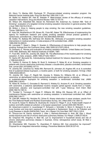 63. Glynn TJ, Manley MW, Pechacek TF. Physician-initiated smoking cessation program: the
National Cancer Institute trials. Prog Clin Biol Res 1990;339:11-25.
64. Baillie AJ, Mattick RP, Hall W, Webster P. Meta-analytic review of the efficacy of smoking
cessation interventions. Drug and Alcohol Review 1994;13:157-70.
65. Wilson DH, Wakefield MA, Steven ID, Rohrsheim RA, Esterman AJ, Graham NM. “Sick of
Smoking”: evaluation of a targeted minimal smoking cessation intervention in general practice. Med
J Aust 1990;152(10):518-21.
66. Britton J, Knox A. Helping people to stop smoking: the new smoking cessation guidelines.
Thorax 1999;54(1):1-2.
67. Katz DA, Muehlenbruch DR, Brown RL, Fiore MC, Baker TB. Effectiveness of implementing the
agency for healthcare research and quality smoking cessation clinical practice guideline: a
randomized, controlled trial. J Natl Cancer Inst 2004;96(8):594-603.
68. Kottke TE, Battista RN, DeFriese GH, Brekke ML. Attributes of successful smoking cessation
interventions in medical practice. A meta-analysis of 39 controlled trials. JAMA
1988;259(19):2883-9.
69. Lancaster T, Stead L, Silagy C, Sowden A. Effectiveness of interventions to help people stop
smoking: findings from the Cochrane Library. BMJ 2000;321(7257):355-8.
70. Schwartz JL. Review and evaluation of smoking cessation methods: United States and Canada,
1978-1985. Bethesda, MD: National Institutes of Health; 1987.
71. Fiore MC, Smith SS, Jorenby DE, Baker TB. The effectiveness of the nicotine patch for smoking
cessation. A meta- analysis. JAMA 1994;271(24):1940-7.
72. Sachs DP, Benowitz NL. Individualizing medical treatment for tobacco dependence. Eur Respir
J 1996;9(4):629-31.
73. Tashkin D, Kanner R, Bailey W, Buist S, Anderson P, Nides M, et al. Smoking cessation in
patients with chronic obstructive pulmonary disease: a double-blind, placebo-controlled, randomised
trial. Lancet 2001;357(9268):1571-5.
74. Jorenby DE, Leischow SJ, Nides MA, Rennard SI, Johnston JA, Hughes AR, et al. A controlled
trial of sustained-release bupropion, a nicotine patch, or both for smoking cessation. N Engl J Med
1999;340(9):685-91.
75. Jorenby DE, Hays JT, Rigotti NA, Axoulay S, Watsky EJ, Williams KE, et al. Efficacy of
varenicline, an alpha4beta2 nicotinic acetylcholine receptor partial agonist, vs placebo
or sustained-release bupropion for smoking cessation: a randomized controlled trial. JAMA
2006;296(1):56-63.
76. Nides M, Oncken C, Gonzales D, Rennard S, Watsky EJ, Anziano R, et al. Smoking cessation
with varenicline, a selective alpha4beta2 nicotinic receptor partial agonist: results from a 7-week,
randomized, placebo- and bupropion-controlled trial with 1-year follow-up. Arch Intern Med
2006;166(15):1561-8.
77. Tonstad S, Tonnesen P, Hajek P, Williams KE, Billing CB, Reeves KR, et al. Effect of
maintenance therapy with varenicline on smoking cessation: a randomized controlled trial. JAMA
2006;296(1):64-71.
78. Celli BR, Halbert RJ, Nordyke RJ, Schan B. Airway obstruction in never smokers: results from
the Third National Health and Nutrition Examination Survey. Am J Med 2005;118:1364-72.
79. Kunzli N, Kaiser R, Medina M, Studnicka M, Chanel O, Filliger P, et al. Public-health impact of
outdoor and traffic-related air pollution: a European assessment. Lancet 2000;356:795-801.
80. Ackermann-Liebrich U, Leuenberger P, Schwartz J, Schindler C, Monn C, Bolognini G, et al.
Lung function and long term exposure to air pollutants in Switzerland. Study on Air Pollution and
Lung Diseases in Adults (SAPALDIA) Team. Am J Respir Crit Care Med 1997;155(1):122-9.
81. Oroczo-Levi M, Garcia -Aymerich J, Villar J, Ramirez-Sarmiento A, Anto JM, Gea J. Wood
smoke exposure and risk of chronic obstructive pulmonary disease. Eur Respir J 2006;27:542-6.
82. Chapman RS, Xingzhou H, Blair AE, Lan Q. Improvement in household stoves and risk of
chronic obstructive pulmonary disease in Xuanwei, China: retrospective cohort study. Br Med J
2005;331:1050.
83. Ghambarian MH, Feenstra TL, Zwanikken P, Kalinina AM. Can prevention be improved?
Proposal for an integrated intervention strategy. Preventive Medicine 2004;39:337-43.


                                                                                                 92
 