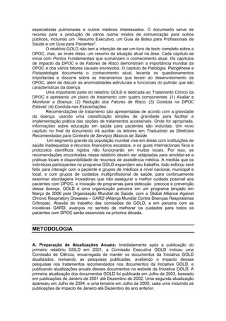 especialistas pulmonares e outros médicos interessados. O documento serve de
recurso para a produção de vários outros modos de comunicação para outros
públicos, incluindo um Resumo Executivo, um Guia de Bolso para Profissionais de
Saúde e um Guia para Pacientes2.
         O relatório GOLD não tem a intenção de ser um livro de texto completo sobre a
DPOC, mas, ao invés disso, um resumo da situação atual na área. Cada capítulo se
inicia com Pontos Fundamentais que sumarizam o conhecimento atual. Os capítulos
de Impacto da DPOC e de Fatores de Risco demonstram a importância mundial da
DPOC e dos vários fatores causais envolvidos. O capitulo de Patologia, Patogênese e
Fisiopatologia documenta o conhecimento atual, levanta os questionamentos
importantes e discorre sobre os mecanismos que levam ao desenvolvimento da
DPOC, além de discutir as anormalidades estruturais e funcionais do pulmão que são
características da doença.
         Uma importante parte do relatório GOLD é dedicada ao Tratamento Clínico da
DPOC e apresenta um plano de tratamento com quatro componentes: (1) Avaliar e
Monitorar a Doença; (2) Redução dos Fatores de Risco; (3) Conduta na DPOC
Estável; (4) Conduta nas Exacerbações.
         Recomendações de tratamento são apresentadas de acordo com a gravidade
da doença, usando uma classificação simples de gravidade para facilitar a
implementação prática das opções de tratamentos accessíveis. Onde for apropriada,
informações sobre educação em saúde para pacientes são incluídas. Um novo
capítulo no final do documento irá auxiliar os leitores em Traduzindo as Diretrizes
Recomendadas para Contexto de Serviços Básicos de Saúde.
         Um segmento grande da população mundial vive em áreas com instituições de
saúde inadequadas e recursos financeiros escassos, e os guias internacionais fixos e
protocolos científicos rígidos não funcionarão em muitos locais. Por isso, as
recomendações encontradas nesse relatório devem ser adaptadas para amoldar-se a
práticas locais e disponibilidade de recursos de assistência médica. A medida que os
indivíduos participantes no programa GOLD expandam seu trabalho, todo esforço será
feito para interagir com o paciente e grupos de médicos a nível nacional, municipal e
local, e com grupos de cuidados multiprofissional de saúde, para continuamente
examinar abordagens inovadoras que irão assegurar o melhor cuidado possível aos
pacientes com DPOC, e iniciação de programas para detecção precoce e prevenção
dessa doença. GOLD é uma organização parceira em um programa lançado em
Março de 2006 pela Organização Mundial de Saúde, com a Global Alliance Against
Chronic Respiratory Diseases – GARD (Aliança Mundial Contra Doenças Respiratórias
Crônicas). Através do trabalho das comissões da GOLD, e em parceria com as
iniciativas GARD, avanços no sentido de melhorar os cuidados para todos os
pacientes com DPOC serão essenciais na próxima década.


METODOLOGIA

A. Preparação de Atualizações Anuais: Imediatamente após a publicação do
primeiro relatório GOLD em 2001, a Comissão Executiva GOLD indicou uma
Comissão de Ciência, encarregada de manter os documentos da Iniciativa GOLD
atualizados, revisando as pesquisas publicadas, avaliando o impacto dessas
pesquisas nos tratamentos recomendados nos documentos da Iniciativa GOLD, e
publicando atualizações anuais desses documentos na website da Iniciativa GOLD. A
primeira atualização dos documentos GOLD foi publicada em Julho de 2003, baseado
em publicações de Janeiro de 2001 até Dezembro de 2002. Uma segunda atualização
apareceu em Julho de 2004, e uma terceira em Julho de 2005, cada uma incluindo as
publicações de impacto de Janeiro até Dezembro do ano anterior.
 