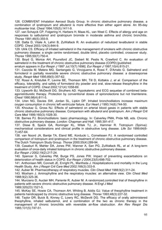 126. COMBIVENT Inhalation Aerosol Study Group. In chronic obstructive pulmonary disease, a
combination of ipratropium and albuterol is more effective than either agent alone. An 85-day
multicenter trial. Chest 1994;105(5):1411-9.
127. van Schayck CP, Folgering H, Harbers H, Maas KL, van Weel C. Effects of allergy and age on
responses to salbutamol and ipratropium bromide in moderate asthma and chronic bronchitis.
Thorax 1991;46(5):355-9.
128. Datta D, Vitale A, Lahiri B, ZuWallack R. An evaluation of nebulized levalbuterol in stable
COPD. Chest 2003;124(3):844-9.
129. Ulrik CS. Efficacy of inhaled salmeterol in the management of smokers with chronic obstructive
pulmonary disease: a single centre randomised, double blind, placebo controlled, crossover study.
Thorax 1995;50(7):750-4.
130. Boyd G, Morice AH, Pounsford JC, Siebert M, Peslis N, Crawford C. An evaluation of
salmeterol in the treatment of chronic obstructive pulmonary disease (COPD) [published
erratum appears in Eur Respir J 1997 Jul;10(7):1696]. Eur Respir J 1997;10(4):815-21.
131. Cazzola M, Matera MG, Santangelo G, Vinciguerra A, Rossi F, D'Amato G. Salmeterol and
formoterol in partially reversible severe chronic obstructive pulmonary disease: a doseresponse
study. Respir Med 1995;89(5):357-62.
132. Rossi A, Kristufek P, Levine BE, Thomson MH, Till D, Kottakis J, et al. Comparison of the
efficacy, tolerability, and safety of formoterol dry powder and oral, slow-release theophylline in the
treatment of COPD. Chest 2002;121(4):1058-69.
133. Lipworth BJ, McDevitt DG, Struthers AD. Hypokalemic and ECG sequelae of combined beta-
agonist/diuretic therapy. Protection by conventional doses of spironolactone but not triamterene.
Chest 1990;98(4):811-5.
134. Uren NG, Davies SW, Jordan SL, Lipkin DP. Inhaled bronchodilators increase maximum
oxygen consumption in chronic left ventricular failure. Eur Heart J 1993;14(6):744-50.
135. Khoukaz G, Gross NJ. Effects of salmeterol on arterial blood gases in patients with stable
chronic obstructive pulmonary disease. Comparison with albuterol and ipratropium. Am J Respir Crit
Care Med 1999;160(3):1028-30.
136. Barnes PJ. Bronchodilators: basic pharmacology. In: Calverley PMA, Pride NB, eds. Chronic
obstructive pulmonary disease. London: Chapman and Hall; 1995:391-417.
137. Disse B, Speck GA, Rominger KL, Witek TJ, Jr., Hammer R. Tiotropium (Spiriva):
mechanistical considerations and clinical profile in obstructive lung disease. Life Sci 1999;64(6-
7):457-64.
138. van Noord JA, Bantje TA, Eland ME, Korducki L, Cornelissen PJ. A randomised controlled
comparison of tiotropium and ipratropium in the treatment of chronic obstructive pulmonary disease.
The Dutch Tiotropium Study Group. Thorax 2000;55(4):289-94.
139. Casaburi R, Mahler DA, Jones PW, Wanner A, San PG, ZuWallack RL, et al. A long-term
evaluation of once-daily inhaled tiotropium in chronic obstructive pulmonary disease.
Eur Respir J 2002;19(2):217-24.
140. Spencer S, Calverley PM, Burge PS, Jones PW. Impact of preventing exacerbations on
deterioration of health status in COPD. Eur Respir J 2004;23(5):698-702.
141. Anthonisen NR, Connett JE, Enright PL, Manfreda J. Hospitalizations and mortality in the Lung
Health Study. Am J Respir Crit Care Med 2002;166(3):333-9.
142. Aubier M. Pharmacotherapy of respiratory muscles. Clin Chest Med 1988;9(2):311-24.
143. Moxham J. Aminophylline and the respiratory muscles: an alternative view. Clin Chest Med
1988;9(2):325-36.
144. Murciano D, Auclair MH, Pariente R, Aubier M. A randomized,controlled trial of theophylline in
patients with severe chronic obstructive pulmonary disease. N Engl J Med
1989;320(23):1521-5.
145. McKay SE, Howie CA, Thomson AH, Whiting B, Addis GJ. Value of theophylline treatment in
patients handicapped by chronic obstructive lung disease. Thorax 1993;48(3):227-32.
146. Taylor DR, Buick B, Kinney C, Lowry RC, McDevitt DG. The efficacy of orally administered
theophylline, inhaled salbutamol, and a combination of the two as chronic therapy in the
management of chronic bronchitis with reversible air-flow obstruction. Am Rev Respir Dis
1985;131(5):747-51.

                                                                                                   95
 