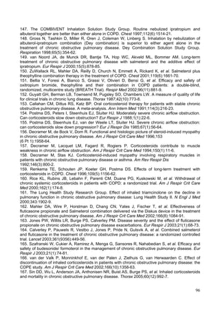 147. The COMBIVENT Inhalation Solution Study Group. Routine nebulized ipratropium and
albuterol together are better than either alone in COPD. Chest 1997;112(6):1514-21.
148. Gross N, Tashkin D, Miller R, Oren J, Coleman W, Linberg S. Inhalation by nebulization of
albuterol-ipratropium combination (Dey combination) is superior to either agent alone in the
treatment of chronic obstructive pulmonary disease. Dey Combination Solution Study Group.
Respiration 1998;65(5):354-62.
149. van Noord JA, de Munck DR, Bantje TA, Hop WC, Akveld ML, Bommer AM. Long-term
treatment of chronic obstructive pulmonary disease with salmeterol and the additive effect of
ipratropium. Eur Respir J 2000;15(5):878-85.
150. ZuWallack RL, Mahler DA, Reilly D, Church N, Emmett A, Rickard K, et al. Salmeterol plus
theophylline combination therapy in the treatment of COPD. Chest 2001;119(6):1661-70.
151. Bellia V, Foresi A, Bianco S, Grassi V, Olivieri D, Bensi G, et al. Efficacy and safety of
oxitropium bromide, theophylline and their combination in COPD patients: a double-blind,
randomized, multicentre study (BREATH Trial). Respir Med 2002;96(11):881-9.
152. Guyatt GH, Berman LB, Townsend M, Pugsley SO, Chambers LW. A measure of quality of life
for clinical trials in chronic lung disease. Thorax 1987;42(10):773-8.
153. Callahan CM, Dittus RS, Katz BP. Oral corticosteroid therapy for patients with stable chronic
obstructive pulmonary disease. A meta-analysis. Ann Intern Med 1991;114(3):216-23.
154. Postma DS, Peters I, Steenhuis EJ, Sluiter HJ. Moderately severe chronic airflow obstruction.
Can corticosteroids slow down obstruction? Eur Respir J 1988;1(1):22-6.
155. Postma DS, Steenhuis EJ, van der Weele LT, Sluiter HJ. Severe chronic airflow obstruction:
can corticosteroids slow down progression? Eur J Respir Dis 1985;67(1):56-64.
156. Decramer M, de Bock V, Dom R. Functional and histologic picture of steroid-induced myopathy
in chronic obstructive pulmonary disease. Am J Respir Crit Care Med 1996;153
(6 Pt 1):1958-64.
157. Decramer M, Lacquet LM, Fagard R, Rogiers P. Corticosteroids contribute to muscle
weakness in chronic airflow obstruction. Am J Respir Crit Care Med 1994;150(1):11-6.
158. Decramer M, Stas KJ. Corticosteroid-induced myopathy involving respiratory muscles in
patients with chronic obstructive pulmonary disease or asthma. Am Rev Respir Dis
1992;146(3):800-2.
159. Renkema TE, Schouten JP, Koeter GH, Postma DS. Effects of long-term treatment with
corticosteroids in COPD. Chest 1996;109(5):1156-62.
160. Rice KL, Rubins JB, Lebahn F, Parenti CM, Duane PG, Kuskowski M, et al. Withdrawal of
chronic systemic corticosteroids in patients with COPD: a randomized trial. Am J Respir Crit Care
Med 2000;162(1):174-8.
161. The Lung Health Study Research Group. Effect of inhaled triamcinolone on the decline in
pulmonary function in chronic obstructive pulmonary disease: Lung Health Study II. N Engl J Med
2000;343:1902-9.
162. Mahler DA, Wire P, Horstman D, Chang CN, Yates J, Fischer T, et al. Effectiveness of
fluticasone propionate and Salmeterol combination delivered via the Diskus device in the treatment
of chronic obstructive pulmonary disease. Am J Respir Crit Care Med 2002;166(8):1084-91.
163. Jones PW, Willits LR, Burge PS, Calverley PM. Disease severity and the effect of fluticasone
propionate on chronic obstructive pulmonary disease exacerbations. Eur Respir J 2003;21(1):68-73.
164. Calverley P, Pauwels R, Vestbo J, Jones P, Pride N, Gulsvik A, et al. Combined salmeterol
and fluticasone in the treatment of chronic obstructive pulmonary disease: a randomized controlled
trial. Lancet 2003;361(9356):449-56.
165. Szafranski W, Cukier A, Ramirez A, Menga G, Sansores R, Nahabedian S, et al. Efficacy and
safety of budesonide/ formoterol in the management of chronic obstructive pulmonary disease. Eur
Respir J 2003;21(1):74-81.
166. van der Valk P, Monninkhof E, van der Palen J, Zielhuis G, van Herwaarden C. Effect of
discontinuation of inhaled corticosteroids in patients with chronic obstructive pulmonary disease: the
COPE study. Am J Respir Crit Care Med 2002;166(10):1358-63.
167. Sin DD, Wu L, Anderson JA, Anthonisen NR, Buist AS, Burge PS, et al. Inhaled corticosteroids
and mortality in chronic obstructive pulmonary disease. Thorax 2005;60(12):992-7.


                                                                                                   96
 