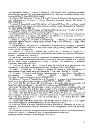 168. Hanania NA, Darken P, Horstman D, Reisner C, Lee B, Davis S, et al. The efficacy and safety
of fluticasone propionate (250 microg)/salmeterol (50 microg) combined in the Diskus inhaler for the
treatment of COPD. Chest 2003;124(3):834-43.
169. Calverley PM, Boonsawat W, Cseke Z, Zhong N, Peterson S, Olsson H. Maintenance therapy
with budesonide and formoterol in chronic obstructive pulmonary disease. Eur Respir J
2003;22(6):912-9.
170. Johnell O, Pauwels R, Lofdahl CG, Laitinen LA, Postma DS, Pride NB, et al. Bone mineral
density in patients with chronic obstructive pulmonary disease treated with budesonida Turbuhaler.
Eur Respir J 2002;19(6):1058-63.
171. Workshop Report: Global Strategy for Diagnosis, Management and Prevention of COPD -
Updated 2005. Available from http://wwwgoldcopdorg 2005.
172. Wongsurakiat P, Maranetra KN, Wasi C, Kositanont U, Dejsomritrutai W, Charoenratanakul S.
Acute respiratory illness in patients with COPD and the effectiveness of influenza vaccination: a
randomized controlled study. Chest 2004;125(6):2011-20.
173. Nichol KL, Margolis KL, Wuorenma J, Von Sternberg T. The efficacy and cost effectiveness of
vaccination against influenza among elderly persons living in the community. N Engl J Med
1994;331(12):778-84.
174. Wongsurakiat P, Lertakyamanee J, Maranetra KN, Jongriratanakul S, Sangkaew S. Economic
evaluation of influenza vaccination in Thai chronic obstructive pulmonary disease patients. J Med
Assoc Thai 2003;86(6):497-508.
175. Edwards KM, Dupont WD, Westrich MK, Plummer WD, Jr., Palmer PS, Wright PF. A
randomized controlled trial of coldadapted and inactivated vaccines for the prevention of influenza A
disease. J Infect Dis 1994;169(1):68-76.
176. Hak E, van Essen GA, Buskens E, Stalman W, de Melker RA.Is immunising all patients with
chronic lung disease in the community against influenza cost effective? Evidence from a general
practice based clinical prospective cohort study in Utrecht, The Netherlands. J Epidemiol
Community Health 1998;52(2):120-5.
177. Woodhead M, Blasi F, Ewig S, Huchon G, Ieven M, Ortqvist A, et al. Guidelines for the
management of adult lower respiratory tract infections. Eur Respir J 2005;26(6):1138-80.
178. Jackson LA, Neuzil KM, Yu O, Benson P, Barlow WE, Adams AL, et al. Effectiveness of
pneumococcal polysaccharide vaccine in older adults. N Engl J Med 2003;348(18):1747-55.
179. Prevention of Pneumococcal Disease: Recommendations of the Advisory Committee on
Immunization           Practices          (ACIP).          MMWR           1997;46        (RR-08):1-24
http://www.cdc.gov/mmwr/preview/mmwrhtml/00047135.htm.
180. Alfageme I, Vazquez R, Reyes N, Munoz J, Fernandez A, Hernandez M, et al. Clinical efficiacy
of anti-pneumococcal vaccination in patients with COPD. Thorax 2006;61:189-95.
181. Francis RS, May JR, Spicer CC. Chemotherapy of bronchitis: influence of penicillin and
tetracylcline administered daily, or intermittently for exacerbations. BMJ 1961;2:979-85.
182. Francis RS, Spicer CC. Chemotherapy in chronic bronchitis: influence of daily penicillin and
teracycline on exacerbations and their cost. A report to the research committee of the British
Tuberculosis Assoication by their Chronic Bronchitis subcommittee. BMJ 1960;1:297-303.
183. Fletcher CM, Ball JD, Carstairs LW, Couch AHC, Crofton JM, Edge JR, et al. Value of
chemoprophylaxis and chemotherapy in early chronic bronchitis. A report to the Medical Research
Council by their Working Party on trials of chemotherpay in early chronic bronchitis. BMJ
1966;1(5499)(5499):1317-22.
184. Johnston RN, McNeill RS, Smith DH, Dempster MB, Nairn JR, Purvis MS, et al. Five-year
winter chemoprophylaxis for chronic bronchitis. Br Med J 1969;4(678):265-9.
185. Isada CM, Stoller JK. Chronic bronchitis: the role of antibiotics. In: Niederman MS, Sarosi GA,
Glassroth J, eds. Respiratory infections: a scientific basis for management. London: WB Saunders;
1994:621-33.
186. Siafakas NM, Bouros D. Management of acute exacerbation of chronic obstructive pulmonary
disease. In: Postma DS, Siafakas NM, eds. Management of chronic obstructive
pulmonary disease. Sheffield: ERS Monograph; 1998:264-77.



                                                                                                  97
 