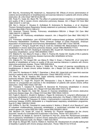 207. Rice KL, Kronenberg RS, Hedemark LL, Niewoehner DE. Effects of chronic administration of
codeine and promethazine on breathlessness and exercise tolerance in patients with chronic airflow
obstruction. Br J Dis Chest 1987;81(3):287-92.
208. Poole PJ, Veale AG, Black PN. The effect of sustained-release morphine on breathlessness
and quality of life in severe chronic obstructive pulmonary disease. Am J Respir Crit Care Med
1998;157(6 Pt 1):1877-80.
209. Nici L, Donner C, Wouters E, ZuWallack R, Ambrosino N, Bourbeau J, et al. American
Thoracic Society/European Respiratory Society statement on pulmonary rehabilitation. Am J Respir
Crit Care Med 2006;173(12):1390-413.
210. American Thoracic Society. Pulmonary rehabilitation-1999.Am J Respir Crit Care Med
1999;159(5 Pt 1):1666-82.
211. Fishman AP. Pulmonary rehabilitation research. Am J RespirCrit Care Med 1994;149(3 Pt
1):825-33.
212. Pulmonary rehabilitation: joint ACCP/AACVPR evidence-based guidelines. ACCP/AACVPR
Pulmonary Rehabilitation Guidelines Panel. American College of Chest Physicians. American
Association of Cardiovascular and Pulmonary Rehabilitation. Chest 1997;112(5):1363-96.
213. Lacasse Y, Wong E, Guyatt GH, King D, Cook DJ, Goldstein RS. Meta-analysis of respiratory
rehabilitation in chronic obstructive pulmonary disease. Lancet 1996;348(9035):1115-9.
214. Goldstein RS, Gort EH, Stubbing D, Avendano MA, Guyatt GH. Randomised controlled trial of
respiratory rehabilitation. Lancet 1994;344(8934):1394-7.
215. Wijkstra PJ, Van Altena R, Kraan J, Otten V, Postma DS, Koeter GH. Quality of life in patients
with chronic obstructive pulmonary disease improves after rehabilitation at home.
Eur Respir J 1994;7(2):269-73.
216. Wijkstra PJ, Ten Vergert EM, van Altena R, Otten V, Kraan J, Postma DS, et al. Long term
benefits of rehabilitation at home on quality of life and exercise tolerance in patients with chronic
obstructive pulmonary disease. Thorax 1995;50(8):824-8.
217. O'Donnell DE, McGuire M, Samis L, Webb KA. The impact of exercise reconditioning on
breathlessness in severe chronic airflow limitation. Am J Respir Crit Care Med 1995;152 (6 Pt
1):2005-13.
218. Lake FR, Henderson K, Briffa T, Openshaw J, Musk AW. Upper-limb and lower-limb exercise
training in patients with chronic airflow obstruction. Chest 1990;97(5):1077-82.
219. Ries AL, Ellis B, Hawkins RW. Upper extremity exercise training in chronic obstructive
pulmonary disease. Chest 1988;93(4):688-92.
220. Martinez FJ, Vogel PD, Dupont DN, Stanopoulos I, Gray A, Beamis JF. Supported arm
exercise vs unsupported arm exercise in the rehabilitation of patients with severe chronic airflow
obstruction. Chest 1993;103(5):1397-402.
221. Troosters T, Casaburi R, Gosselink R, Decramer M. Pulmonary rehabilitation in chronic
obstructive pulmonary disease. Am J Respir Crit Care Med 2005;172(1):19-38.
222. Berry MJ, Rejeski WJ, Adair NE, Zaccaro D. Exercise rehabilitation and chronic obstructive
pulmonary disease stage. Am J Respir Crit Care Med 1999;160(4):1248-53.
223. Foglio K, Bianchi L, Bruletti G, Battista L, Pagani M, Ambrosino N. Long-term effectiveness of
pulmonary rehabilitation in patients with chronic airway obstruction. Eur Respir J 1999;13(1):125-32.
224. Young P, Dewse M, Fergusson W, Kolbe J. Improvements in outcomes for chronic obstructive
pulmonary disease (COPD) attributable to a hospital-based respiratory rehabilitation programme.
Aust N Z J Med 1999;29(1):59-65.
225. Griffiths TL, Burr ML, Campbell IA, Lewis-Jenkins V, Mullins J, Shiels K, et al. Results at 1 year
of outpatient multidisciplinary pulmonary rehabilitation: a randomised controlled trial [published
erratum appears in Lancet 2000;355:1280]. Lancet 2000;355(9201):362-8.
226. McGavin CR, Gupta SP, Lloyd EL, McHardy GJ. Physical rehabilitation for the chronic
bronchitic: results of a controlled trial of exercises in the home. Thorax 1977;32(3):307-11.
227. Wedzicha JA, Bestall JC, Garrod R, Garnham R, Paul EA, Jones PW. Randomized controlled
trial of pulmonary rehabilitation in severe chronic obstructive pulmonary disease patients, stratified
with the MRC dyspnoea scale. Eur Respir J 1998;12(2):363-9.
228. Singh SJ, Morgan MD, Scott S, Walters D, Hardman AE. Development of a shuttle walking test
of disability in patients with chronic airways obstruction. Thorax 1992;47(12):1019-24.

                                                                                                    99
 