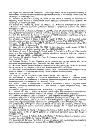 250. Rogers RM, Donahoe M, Costantino J. Physiologic effects of oral supplemental feeding in
malnourished patients with chronic obstructive pulmonary disease. A randomized control study. Am
Rev Respir Dis 1992;146(6):1511-7.
251. Whittaker JS, Ryan CF, Buckley PA, Road JD. The effects of refeeding on peripheral and
respiratory muscle function in malnourished chronic obstructive pulmonary disease patients. Am
Rev Respir Dis 1990;142(2):283-8.
252. Steiner MC, Barton RL, Singh SJ, Morgan MD. Nutritional enhancement of exercise
performance in chronic obstructive pulmonary disease: a randomised controlled trial. Thorax
2003;58(9):745-51.
253. Fuld JP, Kilduff LP, Neder JA, Pitsiladis Y, Lean ME, Ward SA, et al. Creatine supplementation
during pulmonary rehabilitation in chronic obstructive pulmonary disease. Thorax 2005;60:531-7.
254. Yeh SS, DeGuzman B, Kramer T. Reversal of COPD-associated weight loss using the
anabolic agent oxandrolone. Chest 2002;122(2):421-8.
255. Weisberg J, Wanger J, Olson J, Streit B, Fogarty C, Martin T, et al. Megestrol acetate
stimulates weight gain and ventilation in underweight COPD patients. Chest 2002;121(4):1070-8.
256. Jones PW, Quirk FH, Baveystock CM. The St George's Respiratory Questionnaire. Respir Med
1991;85 Suppl B:25-31; discussion 3-7.
257. Ware JE, Jr., Sherbourne CD. The MOS 36-item short-form health survey (SF-36). I.
Conceptual framework and item selection. Med Care 1992;30(6):473-83.
258. Dowson C, Laing R, Barraclough R, Town I, Mulder R, Norris K, et al. The use of the Hospital
Anxiety and Depression Scale (HADS) in patients with chronic obstructive pulmonary disease: a
pilot study. N Z Med J 2001;114(1141):447-9.
259. Goldstein RS, Gort EH, Guyatt GH, Feeny D. Economic analysis of respiratory rehabilitation.
Chest 1997;112(2):370-9.
260. American Thoracic Society. Standards for the diagnosis and care of patients with chronic
obstructive pulmonary disease. Am J Respir Crit Care Med 1995;152:S77-121.
261. Nocturnal Oxygen Therapy Trial Group. Continuous or nocturnal oxygen therapy in hypoxemic
chronic obstructive lung disease: a clinical trial. Ann Intern Med 1980;93(3):391-8.
262. Report of the Medical Research Council Working Party. Long term domiciliary oxygen therapy
in chronic hypoxic cor pulmonale complicating chronic bronchitis and emphysema.
Lancet 1981;1(8222):681-6.
263. Tarpy SP, Celli BR. Long-term oxygen therapy. N Engl J Med 1995;333(11):710-4.
264. Weitzenblum E, Sautegeau A, Ehrhart M, Mammosser M, Pelletier A. Long-term oxygen
therapy can reverse the progression of pulmonary hypertension in patients with chronic obstructive
pulmonary disease. Am Rev Respir Dis 1985;131(4):493-8.
265. Zielinski J, Tobiasz M, Hawrylkiewicz I, Sliwinski P, Palasiewicz G. Effects of long-term oxygen
therapy on pulmonary hemodynamics in COPD patients: a 6-year prospective study. Chest
1998;113(1):65-70.
266. Petty TL. Supportive therapy in COPD. Chest 1998;113 (4 Suppl):256S-62S.
267. O'Donnell DE, Bain DJ, Webb KA. Factors contributing to relief of exertional breathlessness
during hyperoxia in chronic airflow limitation. Am J Respir Crit Care Med 1997;155(2):530-5.
268. Somfay A, Porszasz J, Lee SM, Casaburi R. Dose-response effect of oxygen on hyperinflation
and exercise endurance in nonhypoxaemic COPD patients. Eur Respir J 2001;18(1):77-84.
269. Somfay A, Porszasz J, Lee SM, Casaburi R. Effect of hyperoxia on gas exchange and lactate
kinetics following exercise onset in nonhypoxemic COPD patients. Chest 2002;121(2):393-400.
270. O'Donnell DE, D'Arsigny C, Webb KA. Effects of hyperoxia on ventilatory limitation during
exercise in advanced chronic obstructive pulmonary disease. Am J Respir Crit Care Med
2001;163(4):892-8.
271. Eaton T, Garrett JE, Young P, Fergusson W, Kolbe J, Rudkin S, et al. Ambulatory oxygen
improves quality of life of COPD patients: a randomised controlled study. Eur Respir J
2002;20(2):306-12.
272. Lacasse Y, Lecours R, Pelletier C, Begin R, Maltais F. Randomised trial of ambulatory oxygen
in oxygen-dependent COPD. Eur Respir J 2005;25(6):1032-8.
273. Stevenson NJ, Calverley PM. Effect of oxygen on recovery from maximal exercise in patients
with chronic obstructive pulmonary disease. Thorax 2004;59(8):668-72.

                                                                                                 101
 