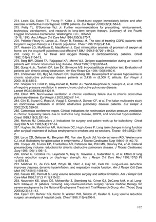274. Lewis CA, Eaton TE, Young P, Kolbe J. Short-burst oxygen immediately before and after
exercise is ineffective in nonhypoxic COPD patients. Eur Respir J 2003;22(4):584-8.
275. Petty TL, O'Donohue WJ, Jr. Further recommendations for prescribing, reimbursement,
technology development, and research in long-term oxygen therapy. Summary of the Fourth
Oxygen Consensus Conference, Washington, D.C., October
15-16, 1993. Am J Respir Crit Care Med 1994;150(3):875-7.
276. Pelletier-Fleury N, Lanoe JL, Fleury B, Fardeau M. The cost of treating COPD patients with
long-term oxygen therapy in a French population. Chest 1996;110(2):411-6.
277. Heaney LG, McAllister D, MacMahon J. Cost minimization analysis of provision of oxygen at
home: are the drug tariff guidelines cost effective? BMJ 1999;319(7201):19-23.
278. Gong H, Jr. Air travel and oxygen therapy in cardiopulmonary patients. Chest
1992;101(4):1104-13.
279. Berg BW, Dillard TA, Rajagopal KR, Mehm WJ. Oxygen supplementation during air travel in
patients with chronic obstructive lung disease. Chest 1992;101(3):638-41.
280. Gong H, Jr., Tashkin DP, Lee EY, Simmons MS. Hypoxiaaltitude simulation test. Evaluation of
patients with chronic airway obstruction. Am Rev Respir Dis 1984;130(6):980-6.
281. Christensen CC, Ryg M, Refvem OK, Skjonsberg OH. Development of severe hypoxaemia in
chronic obstructive pulmonary disease patients at 2,438 m (8,000 ft) altitude. Eur Respir J
2000;15(4):635-9.
282. Shapiro SH, Ernst P, Gray-Donald K, Martin JG, Wood-Dauphinee S, Beaupre A, et al. Effect
of negative pressure ventilation in severe chronic obstructive pulmonary disease.
Lancet 1992;340(8833):1425-9.
283. Elliott MW. Noninvasive ventilation in chronic ventilatory failure due to chronic obstructive
pulmonary disease. Eur Respir J 2002;20(3):511-4.
284. Clini E, Sturani C, Rossi A, Viaggi S, Corrado A, Donner CF, et al. The Italian multicentre study
on noninvasive ventilation in chronic obstructive pulmonary disease patients. Eur Respir J
2002;20(3):529-38.
285. Consensus conference report. Clinical indications for noninvasive positive pressure ventilation
in chronic respiratory failure due to restrictive lung disease, COPD, and nocturnal hypoventilation.
Chest 1999;116(2):521-34.
286. Mehran RJ, Deslauriers J. Indications for surgery and patient work-up for bullectomy. Chest
Surg Clin N Am 1995;5(4):717-34.
287. Hughes JA, MacArthur AM, Hutchison DC, Hugh-Jones P. Long term changes in lung function
after surgical treatment of bullous emphysema in smokers and ex-smokers. Thorax 1984;39(2):140-
2.
288. Laros CD, Gelissen HJ, Bergstein PG, Van den Bosch JM, Vanderschueren RG, Westermann
CJ, et al. Bullectomy for giant bullae in emphysema. J Thorac Cardiovasc Surg 1986;91(1):63-70.
289. Cooper JD, Trulock EP, Triantafillou AN, Patterson GA, Pohl MS, Deloney PA, et al. Bilateral
pneumectomy (volume reduction) for chronic obstructive pulmonary disease. J Thorac Cardiovasc
Surg 1995;109(1):106-16.
290. Criner G, Cordova FC, Leyenson V, Roy B, Travaline J, Sudarshan S, et al. Effect of lung
volume reduction surgery on diaphragm strength. Am J Respir Crit Care Med 1998;157(5 Pt
1):1578-85.
291. Martinez FJ, de Oca MM, Whyte RI, Stetz J, Gay SE, Celli BR. Lung-volume reduction
improves dyspnea, dynamic hyperinflation, and respiratory muscle function. Am J Respir Crit Care
Med 1997;155(6):1984-90.
292. Fessler HE, Permutt S. Lung volume reduction surgery and airflow limitation. Am J Respir Crit
Care Med 1998;157 (3 Pt 1):715-22.
293. Naunheim KS, Wood DE, Mohsenifar Z, Sternberg AL, Criner GJ, DeCamp MM, et al. Long-
term follow-up of patients receiving lung-volume-reduction surgery versus medical therapy for
severe emphysema by the National Emphysema Treatment Trial Research Group. Ann Thorac Surg
2006;82(2):431-43.
294. Elpern EH, Behner KG, Klontz B, Warren WH, Szidon JP, Kesten S. Lung volume reduction
surgery: an analysis of hospital costs. Chest 1998;113(4):896-9.


                                                                                                  102
 