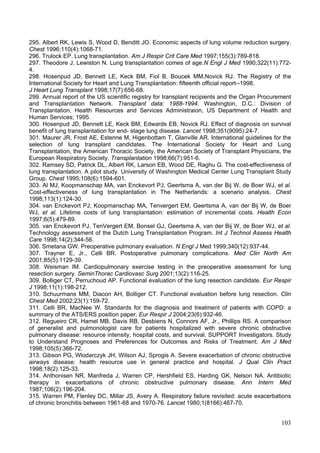 295. Albert RK, Lewis S, Wood D, Benditt JO. Economic aspects of lung volume reduction surgery.
Chest 1996;110(4):1068-71.
296. Trulock EP. Lung transplantation. Am J Respir Crit Care Med 1997;155(3):789-818.
297. Theodore J, Lewiston N. Lung transplantation comes of age.N Engl J Med 1990;322(11):772-
4.
298. Hosenpud JD, Bennett LE, Keck BM, Fiol B, Boucek MM,Novick RJ. The Registry of the
International Society for Heart and Lung Transplantation: fifteenth official report--1998.
J Heart Lung Transplant 1998;17(7):656-68.
299. Annual report of the US scientific registry for transplant recipients and the Organ Procurement
and Transplantation Network. Transplant data: 1988-1994. Washington, D.C.: Division of
Transplantation, Health Resources and Services Administraion, US Department of Health and
Human Services; 1995.
300. Hosenpud JD, Bennett LE, Keck BM, Edwards EB, Novick RJ. Effect of diagnosis on survival
benefit of lung transplantation for end- stage lung disease. Lancet 1998;351(9095):24-7.
301. Maurer JR, Frost AE, Estenne M, Higenbottam T, Glanville AR. International guidelines for the
selection of lung transplant candidates. The International Society for Heart and Lung
Transplantation, the American Thoracic Society, the American Society of Transplant Physicians, the
European Respiratory Society. Transplantation 1998;66(7):951-6.
302. Ramsey SD, Patrick DL, Albert RK, Larson EB, Wood DE, Raghu G. The cost-effectiveness of
lung transplantation. A pilot study. University of Washington Medical Center Lung Transplant Study
Group. Chest 1995;108(6):1594-601.
303. Al MJ, Koopmanschap MA, van Enckevort PJ, Geertsma A, van der Bij W, de Boer WJ, et al.
Cost-effectiveness of lung transplantation in The Netherlands: a scenario analysis. Chest
1998;113(1):124-30.
304. van Enckevort PJ, Koopmanschap MA, Tenvergert EM, Geertsma A, van der Bij W, de Boer
WJ, et al. Lifetime costs of lung transplantation: estimation of incremental costs. Health Econ
1997;6(5):479-89.
305. van Enckevort PJ, TenVergert EM, Bonsel GJ, Geertsma A, van der Bij W, de Boer WJ, et al.
Technology assessment of the Dutch Lung Transplantation Program. Int J Technol Assess Health
Care 1998;14(2):344-56.
306. Smetana GW. Preoperative pulmonary evaluation. N Engl J Med 1999;340(12):937-44.
307. Trayner E, Jr., Celli BR. Postoperative pulmonary complications. Med Clin North Am
2001;85(5):1129-39.
308. Weisman IM. Cardiopulmonary exercise testing in the preoperative assessment for lung
resection surgery. SeminThorac Cardiovasc Surg 2001;13(2):116-25.
309. Bolliger CT, Perruchoud AP. Functional evaluation of the lung resection candidate. Eur Respir
J 1998;11(1):198-212.
310. Schuurmans MM, Diacon AH, Bolliger CT. Functional evaluation before lung resection. Clin
Chest Med 2002;23(1):159-72.
311. Celli BR, MacNee W. Standards for the diagnosis and treatment of patients with COPD: a
summary of the ATS/ERS position paper. Eur Respir J 2004;23(6):932-46.
312. Regueiro CR, Hamel MB, Davis RB, Desbiens N, Connors AF, Jr., Phillips RS. A comparison
of generalist and pulmonologist care for patients hospitalized with severe chronic obstructive
pulmonary disease: resource intensity, hospital costs, and survival. SUPPORT Investigators. Study
to Understand Prognoses and Preferences for Outcomes and Risks of Treatment. Am J Med
1998;105(5):366-72.
313. Gibson PG, Wlodarczyk JH, Wilson AJ, Sprogis A. Severe exacerbation of chronic obstructive
airways disease: health resource use in general practice and hospital. J Qual Clin Pract
1998;18(2):125-33.
314. Anthonisen NR, Manfreda J, Warren CP, Hershfield ES, Harding GK, Nelson NA. Antibiotic
therapy in exacerbations of chronic obstructive pulmonary disease. Ann Intern Med
1987;106(2):196-204.
315. Warren PM, Flenley DC, Millar JS, Avery A. Respiratory failure revisited: acute exacerbations
of chronic bronchitis between 1961-68 and 1970-76. Lancet 1980;1(8166):467-70.


                                                                                                103
 