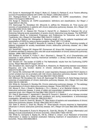 316. Gunen H, Hacievliyagil SS, Kosar F, Mutlu LC, Gulbas G, Pehlivan E, et al. Factors affecting
survival of hospitalized patients with COPD. Eur Respir J 2005;26(2):234-41.
317. Rodriguez-Roisin R. Toward a consensus definition for COPD exacerbations. Chest
2000;117(5 Suppl 2):398S-401S.
318. Burge S, Wedzicha JA. COPD exacerbations: definitions and classifications. Eur Respir J
Suppl 2003;41:46s-53s.
319. Seemungal TA, Donaldson GC, Bhowmik A, Jeffries DJ, Wedzicha JA. Time course and
recovery of exacerbations in patients with chronic obstructive pulmonary disease. Am J Respir Crit
Care Med 2000;161(5):1608-13.
320. Connors AF, Jr., Dawson NV, Thomas C, Harrell FE, Jr., Desbiens N, Fulkerson WJ, et al.
Outcomes following acute exacerbation of severe chronic obstructive lung disease. The SUPPORT
investigators (Study to Understand Prognoses and Preferences for Outcomes and Risks of
Treatments). Am J Respir Crit Care Med 1996;154(4 Pt 1):959-67.
321. Kong GK, Belman MJ, Weingarten S. Reducing length of stay for patients hospitalized with
exacerbation of COPD by using a practice guideline. Chest 1997;111(1):89-94.
322. Fuso L, Incalzi RA, Pistelli R, Muzzolon R, Valente S, Pagliari G, et al. Predicting mortality of
patients hospitalized for acutely exacerbated chronic obstructive pulmonary disease. Am J Med
1995;98(3):272-7.
323. Seneff MG, Wagner DP, Wagner RP, Zimmerman JE, Knaus WA. Hospital and 1-year survival
of patients admitted to intensive care units with acute exacerbation of chronic obstructive pulmonary
disease. JAMA 1995;274(23):1852-7.
324. Esteban A, Anzueto A, Frutos F, Alia I, Brochard L, Stewart TE, et al. Characteristics and
outcomes in adult patients receiving mechanical ventilation: a 28-day international study. JAMA
2002;287(3):345-55.
325. Wouters EF. The burden of COPD in The Netherlands: results from the Confronting COPD
survey. Respir Med 2003;97 Suppl C:S51-9.
326. Donaldson GC, Seemungal TA, Bhowmik A, Wedzicha JA. Relationship between exacerbation
frequency and lung function decline in chronic obstructive pulmonary disease. Thorax
2002;57(10):847-52.
327. Kanner RE, Anthonisen NR, Connett JE. Lower respiratory illnesses promote FEV(1) decline in
current smokers but not ex-smokers with mild chronic obstructive pulmonary disease: results from
the lung health study. Am J Respir Crit Care Med 2001;164(3):358-64.
328. Wilkinson TM, Donaldson GC, Hurst JR, Seemungal TA, Wedzicha JA. Early therapy improves
outcomes of exacerbations of chronic obstructive pulmonary disease. Am J Respir Crit Care Med
2004;169(12):1298-303.
329. White AJ, Gompertz S, Stockley RA. Chronic obstructive pulmonary disease . 6: The aetiology
of exacerbations of chronic obstructive pulmonary disease. Thorax 2003;58(1):73-80.
330. Monso E, Ruiz J, Rosell A, Manterola J, Fiz J, Morera J, et al. Bacterial infection in chronic
obstructive pulmonary disease. A study of stable and exacerbated outpatients using the protected
specimen brush. Am J Respir Crit Care Med 1995;152(4 Pt 1):1316-20.
331. Pela R, Marchesani F, Agostinelli C, Staccioli D, Cecarini L, Bassotti C, et al. Airways microbial
flora in COPD patients in stable clinical conditions and during exacerbations: a bronchoscopic
investigation. Monaldi Arch Chest Dis 1998;53(3):262-7.
332. Sethi S, Evans N, Grant BJ, Murphy TF. New strains of bacteria and exacerbations of chronic
obstructive pulmonary disease. N Engl J Med 2002;347(7):465-71.
333. Sethi S, Wrona C, Grant BJ, Murphy TF. Strain-specific immune response to Haemophilus
influenzae in chronic obstructive pulmonary disease. Am J Respir Crit Care Med 2004;169(4):448-
53.
334. Sethi S, Muscarella K, Evans N, Klingman KL, Grant BJ, Murphy TF. Airway inflammation and
etiology of acute exacerbations of chronic bronchitis. Chest 2000;118(6):1557-65.
335. White AJ, Gompertz S, Bayley DL, Hill SL, O'Brien C, Unsal I, et al. Resolution of bronchial
inflammation is related to bacterial eradication following treatment of exacerbations of chronic
bronchitis. Thorax 2003;58(8):680-5.



                                                                                                   104
 