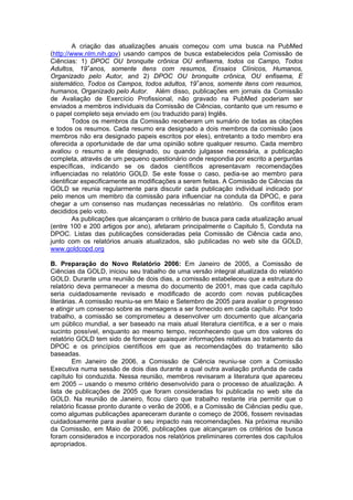 A criação das atualizações anuais começou com uma busca na PubMed
(http://www.nlm.nih.gov) usando campos de busca estabelecidos pela Comissão de
Ciências: 1) DPOC OU bronquite crônica OU enfisema, todos os Campo, Todos
Adultos, 19+anos, somente itens com resumos, Ensaios Clínicos, Humanos,
Organizado pelo Autor, and 2) DPOC OU bronquite crônica, OU enfisema, E
sistemático, Todos os Campos, todos adultos, 19+anos, somente itens com resumos,
humanos, Organizado pelo Autor. Além disso, publicações em jornais da Comissão
de Avaliação de Exercício Profissional, não gravado na PubMed poderiam ser
enviados a membros individuais da Comissão de Ciências, contanto que um resumo e
o papel completo seja enviado em (ou traduzido para) Inglês.
         Todos os membros da Comissão receberam um sumário de todas as citações
e todos os resumos. Cada resumo era designado a dois membros da comissão (aos
membros não era designado papeis escritos por eles), entretanto a todo membro era
oferecida a oportunidade de dar uma opinião sobre qualquer resumo. Cada membro
avaliou o resumo a ele designado, ou quando julgasse necessária, a publicação
completa, através de um pequeno questionário onde respondia por escrito a perguntas
específicas, indicando se os dados científicos apresentavam recomendações
influenciadas no relatório GOLD. Se este fosse o caso, pedia-se ao membro para
identificar especificamente as modificações a serem feitas. A Comissão de Ciências da
GOLD se reunia regularmente para discutir cada publicação individual indicado por
pelo menos um membro da comissão para influenciar na conduta da DPOC, e para
chegar a um consenso nas mudanças necessárias no relatório. Os conflitos eram
decididos pelo voto.
         As publicações que alcançaram o critério de busca para cada atualização anual
(entre 100 e 200 artigos por ano), afetaram principalmente o Capitulo 5, Conduta na
DPOC. Listas das publicações consideradas pela Comissão de Ciência cada ano,
junto com os relatórios anuais atualizados, são publicadas no web site da GOLD,
www.goldcopd.org

B. Preparação do Novo Relatório 2006: Em Janeiro de 2005, a Comissão de
Ciências da GOLD, iniciou seu trabalho de uma versão integral atualizada do relatório
GOLD. Durante uma reunião de dois dias, a comissão estabeleceu que a estrutura do
relatório deva permanecer a mesma do documento de 2001, mas que cada capítulo
seria cuidadosamente revisado e modificado de acordo com novas publicações
literárias. A comissão reuniu-se em Maio e Setembro de 2005 para avaliar o progresso
e atingir um consenso sobre as mensagens a ser fornecido em cada capítulo. Por todo
trabalho, a comissão se comprometeu a desenvolver um documento que alcançaria
um público mundial, a ser baseado na mais atual literatura científica, e a ser o mais
sucinto possível, enquanto ao mesmo tempo, reconhecendo que um dos valores do
relatório GOLD tem sido de fornecer quaisquer informações relativas ao tratamento da
DPOC e os princípios científicos em que as recomendações do tratamento são
baseadas.
         Em Janeiro de 2006, a Comissão de Ciência reuniu-se com a Comissão
Executiva numa sessão de dois dias durante a qual outra avaliação profunda de cada
capítulo foi conduzida. Nessa reunião, membros revisaram a literatura que apareceu
em 2005 – usando o mesmo critério desenvolvido para o processo de atualização. A
lista de publicações de 2005 que foram consideradas foi publicada no web site da
GOLD. Na reunião de Janeiro, ficou claro que trabalho restante iria permitir que o
relatório ficasse pronto durante o verão de 2006, e a Comissão de Ciências pediu que,
como algumas publicações apareceram durante o começo de 2006, fossem revisadas
cuidadosamente para avaliar o seu impacto nas recomendações. Na próxima reunião
da Comissão, em Maio de 2006, publicações que alcançaram os critérios de busca
foram considerados e incorporados nos relatórios preliminares correntes dos capítulos
apropriados.
 