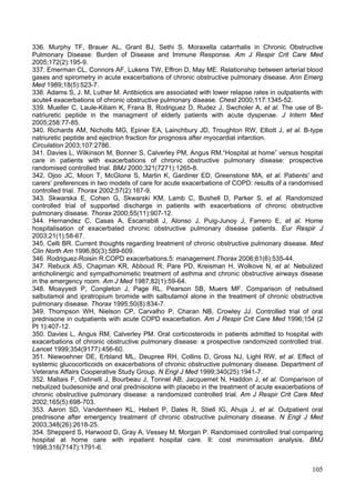 336. Murphy TF, Brauer AL, Grant BJ, Sethi S. Moraxella catarrhalis in Chronic Obstructive
Pulmonary Disease: Burden of Disease and Immune Response. Am J Respir Crit Care Med
2005;172(2):195-9.
337. Emerman CL, Connors AF, Lukens TW, Effron D, May ME. Relationship between arterial blood
gases and spirometry in acute exacerbations of chronic obstructive pulmonary disease. Ann Emerg
Med 1989;18(5):523-7.
338. Adams S, J. M, Luther M. Antibiotics are associated with lower relapse rates in outpatients with
acute4 exacerbations of chronic obstructive pulmonary disease. Chest 2000;117:1345-52.
339. Mueller C, Laule-Kiliam K, Frana B, Rodriguez D, Rudez J, Swcholer A, et al. The use of B-
natriuretic peptide in the managment of elderly patients with acute dyspenae. J Intern Med
2005;258:77-85.
340. Richards AM, Nicholls MG, Epiner EA, Lainchbury JD, Troughton RW, Elliott J, et al. B-type
natriuretic peptide and ejectrion fraction for prognosis after myocardial infarction.
Circulation 2003;107:2786.
341. Davies L, Wilkinson M, Bonner S, Calverley PM, Angus RM.“Hospital at home” versus hospital
care in patients with exacerbations of chronic obstructive pulmonary disease: prospective
randomised controlled trial. BMJ 2000;321(7271):1265-8.
342. Ojoo JC, Moon T, McGlone S, Martin K, Gardiner ED, Greenstone MA, et al. Patients' and
carers’ preferences in two models of care for acute exacerbations of COPD: results of a randomised
controlled trial. Thorax 2002;57(2):167-9.
343. Skwarska E, Cohen G, Skwarski KM, Lamb C, Bushell D, Parker S, et al. Randomized
controlled trial of supported discharge in patients with exacerbations of chronic obstructive
pulmonary disease. Thorax 2000;55(11):907-12.
344. Hernandez C, Casas A, Escarrabill J, Alonso J, Puig-Junoy J, Farrero E, et al. Home
hospitalisation of exacerbated chronic obstructive pulmonary disease patients. Eur Respir J
2003;21(1):58-67.
345. Celli BR. Current thoughts regarding treatment of chronic obstructive pulmonary disease. Med
Clin North Am 1996;80(3):589-609.
346. Rodriguez-Roisin R.COPD exacerbations.5: management.Thorax 2006;61(6):535-44.
347. Rebuck AS, Chapman KR, Abboud R, Pare PD, Kreisman H, Wolkove N, et al. Nebulized
anticholinergic and sympathomimetic treatment of asthma and chronic obstructive airways disease
in the emergency room. Am J Med 1987;82(1):59-64.
348. Moayyedi P, Congleton J, Page RL, Pearson SB, Muers MF. Comparison of nebulised
salbutamol and ipratropium bromide with salbutamol alone in the treatment of chronic obstructive
pulmonary disease. Thorax 1995;50(8):834-7.
349. Thompson WH, Nielson CP, Carvalho P, Charan NB, Crowley JJ. Controlled trial of oral
prednisone in outpatients with acute COPD exacerbation. Am J Respir Crit Care Med 1996;154 (2
Pt 1):407-12.
350. Davies L, Angus RM, Calverley PM. Oral corticosteroids in patients admitted to hospital with
exacerbations of chronic obstructive pulmonary disease: a prospective randomized controlled trial.
Lancet 1999;354(9177):456-60.
351. Niewoehner DE, Erbland ML, Deupree RH, Collins D, Gross NJ, Light RW, et al. Effect of
systemic glucocorticoids on exacerbations of chronic obstructive pulmonary disease. Department of
Veterans Affairs Cooperative Study Group. N Engl J Med 1999;340(25):1941-7.
352. Maltais F, Ostinelli J, Bourbeau J, Tonnel AB, Jacquemet N, Haddon J, et al. Comparison of
nebulized budesonide and oral prednisolone with placebo in the treatment of acute exacerbations of
chronic obstructive pulmonary disease: a randomized controlled trial. Am J Respir Crit Care Med
2002;165(5):698-703.
353. Aaron SD, Vandemheen KL, Hebert P, Dales R, Stiell IG, Ahuja J, et al. Outpatient oral
prednisone after emergency treatment of chronic obstructive pulmonary disease. N Engl J Med
2003;348(26):2618-25.
354. Shepperd S, Harwood D, Gray A, Vessey M, Morgan P. Randomised controlled trial comparing
hospital at home care with inpatient hospital care. II: cost minimisation analysis. BMJ
1998;316(7147):1791-6.


                                                                                                 105
 