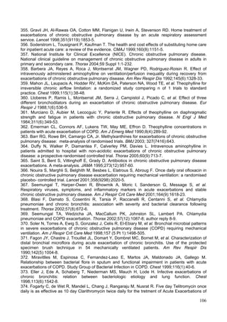 355. Gravil JH, Al-Rawas OA, Cotton MM, Flanigan U, Irwin A, Stevenson RD. Home treatment of
exacerbations of chronic obstructive pulmonary disease by an acute respiratory assessment
service. Lancet 1998;351(9119):1853-5.
356. Soderstrom L, Tousignant P, Kaufman T. The health and cost effects of substituting home care
for inpatient acute care: a review of the evidence. CMAJ 1999;160(8):1151-5.
357. National Institute for Clinical Excellence (NICE). Chronic obstructive pulmonary disease.
National clinical guideline on management of chronic obstructive pulmonary disease in adults in
primary and secondary care. Thorax 2004;59 Suppl 1:1-232.
358. Barbera JA, Reyes A, Roca J, Montserrat JM, Wagner PD, Rodriguez-Roisin R. Effect of
intravenously administered aminophylline on ventilation/perfusion inequality during recovery from
exacerbations of chronic obstructive pulmonary disease. Am Rev Respir Dis 1992;145(6):1328-33.
359. Mahon JL, Laupacis A, Hodder RV, McKim DA, Paterson NA, Wood TE, et al. Theophylline for
irreversible chronic airflow limitation: a randomized study comparing n of 1 trials to standard
practice. Chest 1999;115(1):38-48.
360. Lloberes P, Ramis L, Montserrat JM, Serra J, Campistol J, Picado C, et al. Effect of three
different bronchodilators during an exacerbation of chronic obstructive pulmonary disease. Eur
Respir J 1988;1(6):536-9.
361. Murciano D, Aubier M, Lecocguic Y, Pariente R. Effects of theophylline on diaphragmatic
strength and fatigue in patients with chronic obstructive pulmonary disease. N Engl J Med
1984;311(6):349-53.
362. Emerman CL, Connors AF, Lukens TW, May ME, Effron D. Theophylline concentrations in
patients with acute exacerbation of COPD. Am J Emerg Med 1990;8(4):289-92.
363. Barr RG, Rowe BH, Camargo CA, Jr. Methylxanthines for exacerbations of chronic obstructive
pulmonary disease: meta-analysis of randomised trials. BMJ 2003; 327(7416):643.
364. Duffy N, Walker P, Diamantea F, Calverley PM, Davies L. Intravenous aminophylline in
patients admitted to hospital with non-acidotic exacerbations of chronic obstructive pulmonary
disease: a prospective randomised controlled trial. Thorax 2005;60(9):713-7.
365. Saint S, Bent S, Vittinghoff E, Grady D. Antibiotics in chronic obstructive pulmonary disease
exacerbations. A meta-analysis. JAMA 1995;273(12):957-60.
366. Nouira S, Marghli S, Belghith M, Besbes L, Elatrous S, Abroug F. Once daily oral ofloxacin in
chronic obstructive pulmonary disease exacerbation requiring mechanical ventilation: a randomised
placebo- controlled trial. Lancet 2001;358(9298):2020-5.
367. Seemungal T, Harper-Owen R, Bhowmik A, Moric I, Sanderson G, Message S, et al.
Respiratory viruses, symptoms, and inflammatory markers in acute exacerbations and stable
chronic obstructive pulmonary disease. Am J Respir Crit Care Med 2001;164(9):1618-23.
368. Blasi F, Damato S, Cosentini R, Tarsia P, Raccanelli R, Centanni S, et al. Chlamydia
pneumoniae and chronic bronchitis: association with severity and bacterial clearance following
treatment. Thorax 2002;57(8):672-6.
369. Seemungal TA, Wedzicha JA, MacCallum PK, Johnston SL, Lambert PA. Chlamydia
pneumoniae and COPD exacerbation. Thorax 2002;57(12):1087-8; author reply 8-9.
370. Soler N, Torres A, Ewig S, Gonzalez J, Celis R, El-Ebiary M, et al. Bronchial microbial patterns
in severe exacerbations of chronic obstructive pulmonary disease (COPD) requiring mechanical
ventilation. Am J Respir Crit Care Med 1998;157 (5 Pt 1):1498-505.
371. Fagon JY, Chastre J, Trouillet JL, Domart Y, Dombret MC, Bornet M, et al. Characterization of
distal bronchial microflora during acute exacerbation of chronic bronchitis. Use of the protected
specimen brush technique in 54 mechanically ventilated patients. Am Rev Respir Dis
1990;142(5):1004-8.
372. Miravitlles M, Espinosa C, Fernandez-Laso E, Martos JA, Maldonado JA, Gallego M.
Relationship between bacterial flora in sputum and functional impairment in patients with acute
exacerbations of COPD. Study Group of Bacterial Infection in COPD. Chest 1999;116(1):40-6.
373. Eller J, Ede A, Schaberg T, Niederman MS, Mauch H, Lode H. Infective exacerbations of
chronic bronchitis: relation between bacteriologic etiology and lung function. Chest
1998;113(6):1542-8.
374. Fogarty C, de Wet R, Mandel L, Chang J, Rangaraju M, Nusrat R. Five day Telitromycin once
daily is as effective as 10 day Clarithromycin twice daily for the tretment of Acute Exacerbations of

                                                                                                 106
 