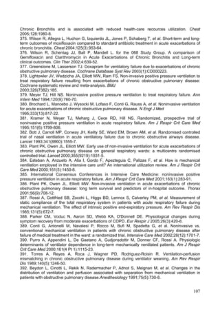 Chronic Bronchitis and is associated with reduced health-care recources utilization. Chest
2005;128:1980-8.
375. Wilson R, Allegra L, Huchon G, Izquierdo JL, Jones P, Schaberg T, et al. Short-term and long-
term outcomes of moxifloxacin compared to standard antibiotic treatment in acute exacerbations of
chronic bronchitis. Chest 2004;125(3):953-64.
376. Wilson R, Schentag JJ, Ball P, Mandell L. for the 068 Study Group. A comparison of
Gemifloxacin and Clarithromycin in Acute Exacerbations of Chronic Bronchitis and Long-term
clinical outcomes. Clin Ther 2002;4:639-52.
377. Greenstone M, Lasserson TJ. Doxapram for ventilatory failure due to exacerbations of chronic
obstructive pulmonary disease. Cochrane Database Syst Rev 2003(1):CD000223.
378. Lightowler JV, Wedzicha JA, Elliott MW, Ram FS. Non-invasive positive pressure ventilation to
treat respiratory failure resulting from exacerbations of chronic obstructive pulmonary disease:
Cochrane systematic review and meta-analysis. BMJ
2003;326(7382):185.
379. Meyer TJ, Hill NS. Noninvasive positive pressure ventilation to treat respiratory failure. Ann
Intern Med 1994;120(9):760-70.
380. Brochard L, Mancebo J, Wysocki M, Lofaso F, Conti G, Rauss A, et al. Noninvasive ventilation
for acute exacerbations of chronic obstructive pulmonary disease. N Engl J Med
1995;333(13):817-22.
381. Kramer N, Meyer TJ, Meharg J, Cece RD, Hill NS. Randomized, prospective trial of
noninvasive positive pressure ventilation in acute respiratory failure. Am J Respir Crit Care Med
1995;151(6):1799-806.
382. Bott J, Carroll MP, Conway JH, Keilty SE, Ward EM, Brown AM, et al. Randomised controlled
trial of nasal ventilation in acute ventilatory failure due to chronic obstructive airways disease.
Lancet 1993;341(8860):1555-7.
383. Plant PK, Owen JL, Elliott MW. Early use of non-invasive ventilation for acute exacerbations of
chronic obstructive pulmonary disease on general respiratory wards: a multicentre randomised
controlled trial. Lancet 2000;355(9219):1931-5.
384. Esteban A, Anzueto A, Alia I, Gordo F, Apezteguia C, Palizas F, et al. How is mechanical
ventilation employed in the intensive care unit? An international utilization review. Am J Respir Crit
Care Med 2000;161(5):1450-8.
385. International Consensus Conferences in Intensive Care Medicine: noninvasive positive
pressure ventilation in acute respiratory failure. Am J Respir Crit Care Med 2001;163(1):283-91.
386. Plant PK, Owen JL, Elliott MW. Non-invasive ventilation in acute exacerbations of chronic
obstructive pulmonary disease: long term survival and predictors of in-hospital outcome. Thorax
2001;56(9):708-12.
387. Rossi A, Gottfried SB, Zocchi L, Higgs BD, Lennox S, Calverley PM, et al. Measurement of
static compliance of the total respiratory system in patients with acute respiratory failure during
mechanical ventilation. The effect of intrinsic positive end-expiratory pressure. Am Rev Respir Dis
1985;131(5):672-7.
388. Parker CM, Voduc N, Aaron SD, Webb KA, O'Donnell DE. Physiological changes during
symptom recovery from moderate exacerbations of COPD. Eur Respir J 2005;26(3):420-8.
389. Conti G, Antonelli M, Navalesi P, Rocco M, Bufi M, Spadetta G, et al. Noninvasive vs.
conventional mechanical ventilation in patients with chronic obstructive pulmonary disease after
failure of medical treatment in the ward: a randomized trial. Intensive Care Med 2002;28(12):1701-7.
390. Purro A, Appendini L, De Gaetano A, Gudjonsdottir M, Donner CF, Rossi A. Physiologic
determinants of ventilator dependence in long-term mechanically ventilated patients. Am J Respir
Crit Care Med 2000;161(4 Pt 1):1115-23.
391. Torres A, Reyes A, Roca J, Wagner PD, Rodriguez-Roisin R. Ventilation-perfusion
mismatching in chronic obstructive pulmonary disease during ventilator weaning. Am Rev Respir
Dis 1989;140(5):1246-50.
392. Beydon L, Cinotti L, Rekik N, Radermacher P, Adnot S, Meignan M, et al. Changes in the
distribution of ventilation and perfusion associated with separation from mechanical ventilation in
patients with obstructive pulmonary disease.Anesthesiology 1991;75(5):730-8.


                                                                                                  107
 